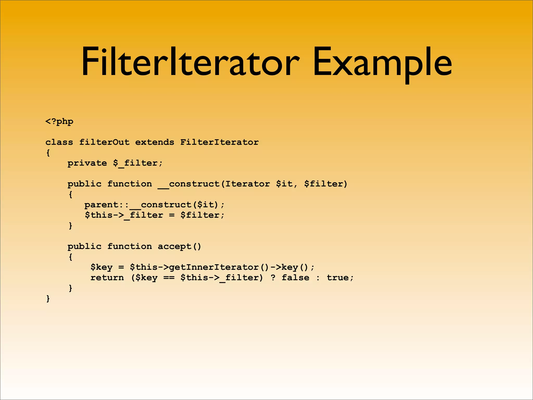 FilterIterator Example
<?php

class filterOut extends FilterIterator
{
    private $_filter;

    public function __construct(Iterator $it, $filter)
    {
       parent::__construct($it);
       $this->_filter = $filter;
    }

    public function accept()
    {
        $key = $this->getInnerIterator()->key();
        return ($key == $this->_filter) ? false : true;
    }
}
 