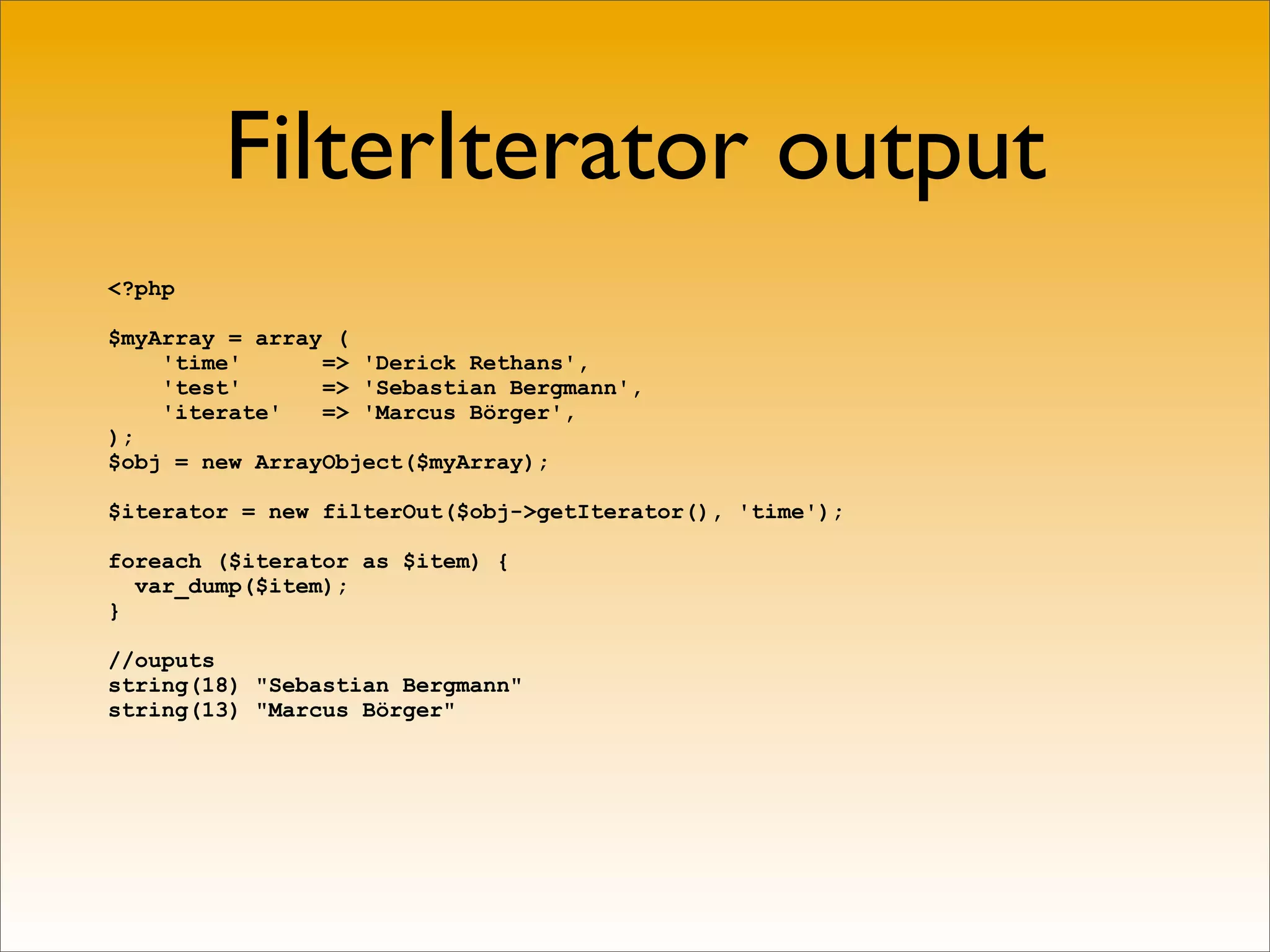 FilterIterator output
<?php

$myArray = array (
    'time'      => 'Derick Rethans',
    'test'      => 'Sebastian Bergmann',
    'iterate'   => 'Marcus Börger',
);
$obj = new ArrayObject($myArray);

$iterator = new filterOut($obj->getIterator(), 'time');

foreach ($iterator as $item) {
  var_dump($item);
}

//ouputs
string(18) "Sebastian Bergmann"
string(13) "Marcus Börger"
 