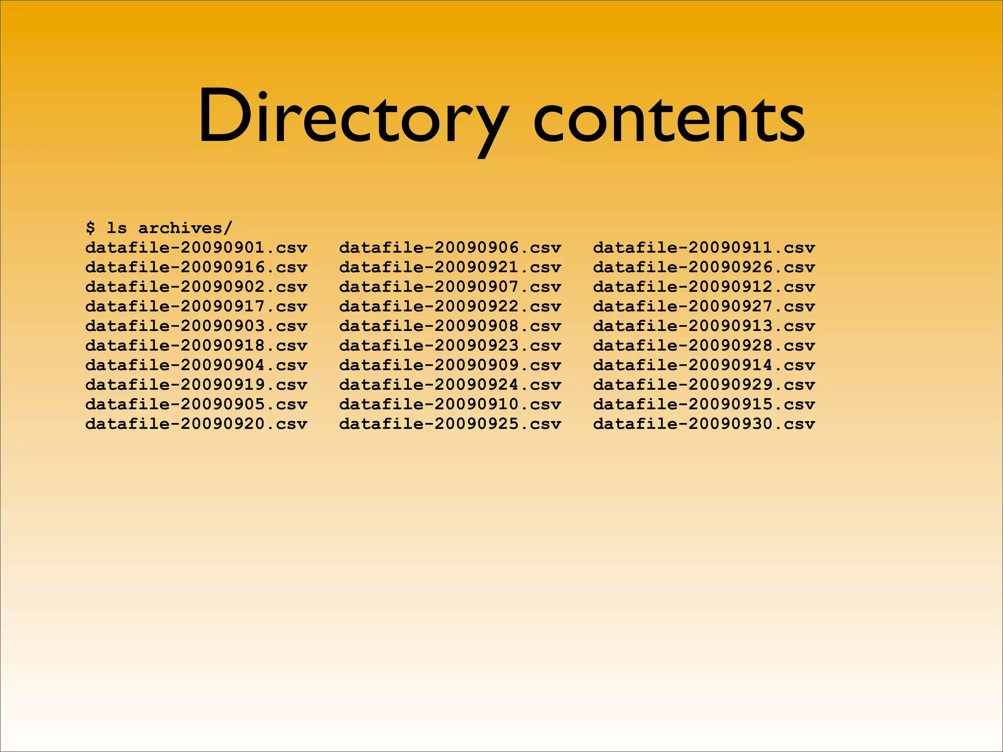 Directory contents
$ ls archives/
datafile-20090901.csv   datafile-20090906.csv   datafile-20090911.csv
datafile-20090916.csv   datafile-20090921.csv   datafile-20090926.csv
datafile-20090902.csv   datafile-20090907.csv   datafile-20090912.csv
datafile-20090917.csv   datafile-20090922.csv   datafile-20090927.csv
datafile-20090903.csv   datafile-20090908.csv   datafile-20090913.csv
datafile-20090918.csv   datafile-20090923.csv   datafile-20090928.csv
datafile-20090904.csv   datafile-20090909.csv   datafile-20090914.csv
datafile-20090919.csv   datafile-20090924.csv   datafile-20090929.csv
datafile-20090905.csv   datafile-20090910.csv   datafile-20090915.csv
datafile-20090920.csv   datafile-20090925.csv   datafile-20090930.csv
 