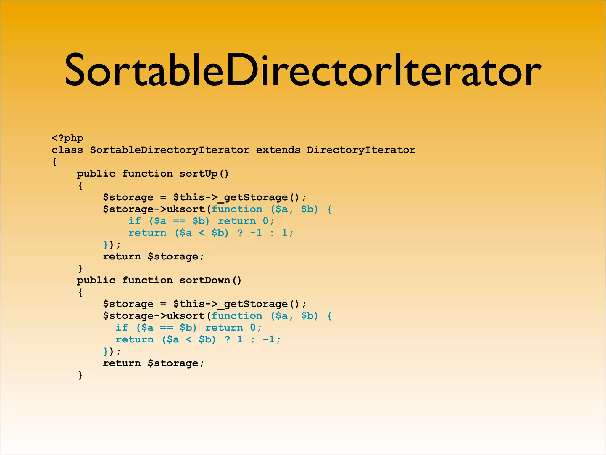 SortableDirectorIterator
<?php
class SortableDirectoryIterator extends DirectoryIterator
{
    public function sortUp()
    {
        $storage = $this->_getStorage();
        $storage->uksort(function ($a, $b) {
            if ($a == $b) return 0;
            return ($a < $b) ? -1 : 1;
        });
        return $storage;
    }
    public function sortDown()
    {
        $storage = $this->_getStorage();
        $storage->uksort(function ($a, $b) {
          if ($a == $b) return 0;
          return ($a < $b) ? 1 : -1;
        });
        return $storage;
    }
 
