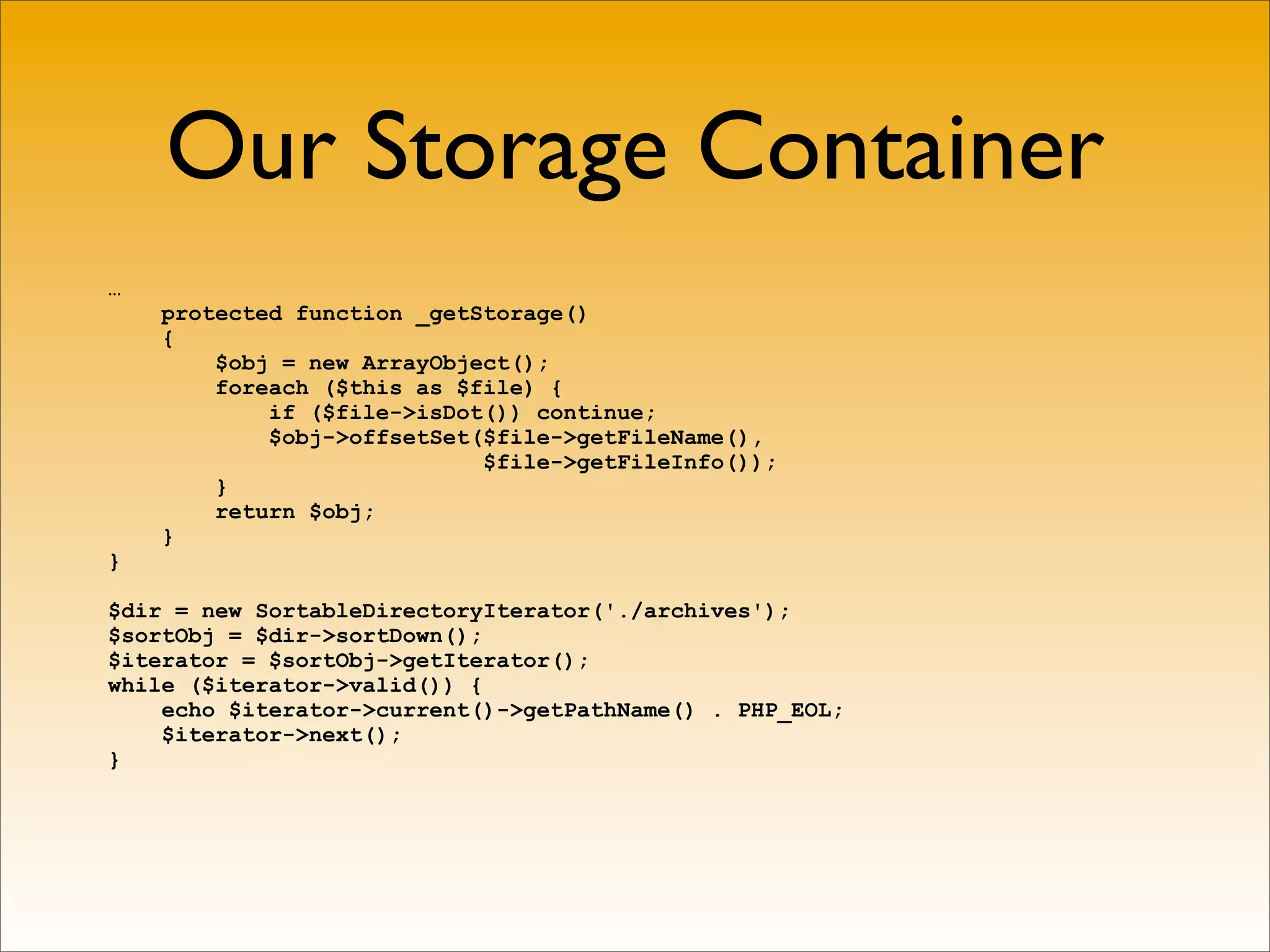 Our Storage Container
…
    protected function _getStorage()
    {
        $obj = new ArrayObject();
        foreach ($this as $file) {
            if ($file->isDot()) continue;
            $obj->offsetSet($file->getFileName(),
                            $file->getFileInfo());
        }
        return $obj;
    }
}

$dir = new SortableDirectoryIterator('./archives');
$sortObj = $dir->sortDown();
$iterator = $sortObj->getIterator();
while ($iterator->valid()) {
    echo $iterator->current()->getPathName() . PHP_EOL;
    $iterator->next();
}
 