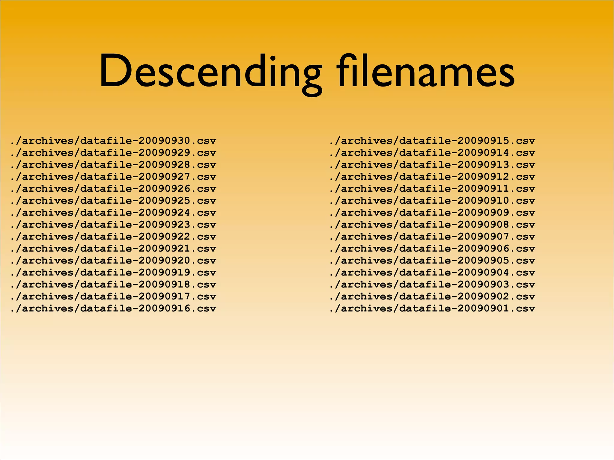 Descending ﬁlenames
./archives/datafile-20090930.csv   ./archives/datafile-20090915.csv
./archives/datafile-20090929.csv   ./archives/datafile-20090914.csv
./archives/datafile-20090928.csv   ./archives/datafile-20090913.csv
./archives/datafile-20090927.csv   ./archives/datafile-20090912.csv
./archives/datafile-20090926.csv   ./archives/datafile-20090911.csv
./archives/datafile-20090925.csv   ./archives/datafile-20090910.csv
./archives/datafile-20090924.csv   ./archives/datafile-20090909.csv
./archives/datafile-20090923.csv   ./archives/datafile-20090908.csv
./archives/datafile-20090922.csv   ./archives/datafile-20090907.csv
./archives/datafile-20090921.csv   ./archives/datafile-20090906.csv
./archives/datafile-20090920.csv   ./archives/datafile-20090905.csv
./archives/datafile-20090919.csv   ./archives/datafile-20090904.csv
./archives/datafile-20090918.csv   ./archives/datafile-20090903.csv
./archives/datafile-20090917.csv   ./archives/datafile-20090902.csv
./archives/datafile-20090916.csv   ./archives/datafile-20090901.csv
 