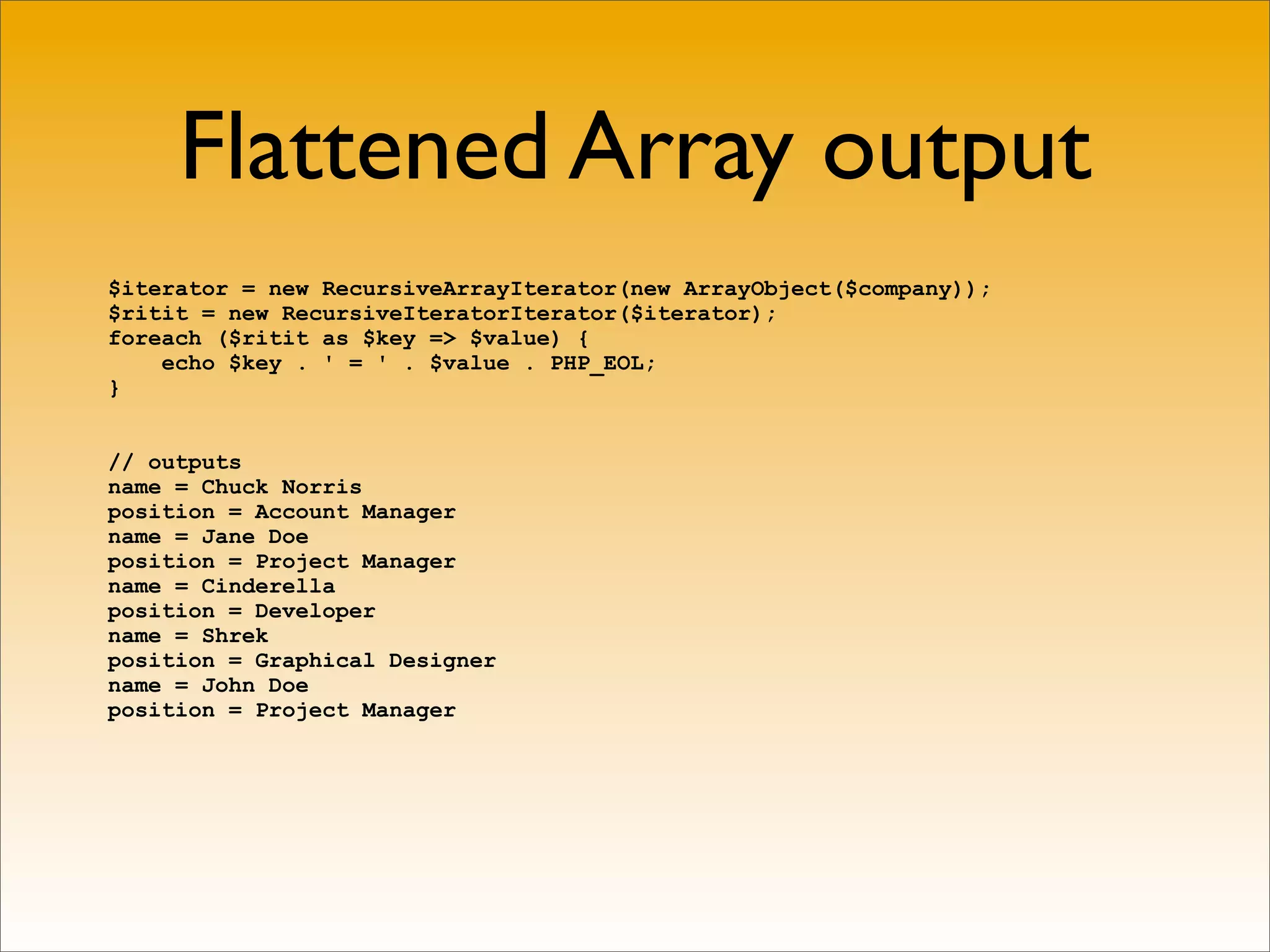 Flattened Array output
$iterator = new RecursiveArrayIterator(new ArrayObject($company));
$ritit = new RecursiveIteratorIterator($iterator);
foreach ($ritit as $key => $value) {
    echo $key . ' = ' . $value . PHP_EOL;
}


// outputs
name = Chuck Norris
position = Account Manager
name = Jane Doe
position = Project Manager
name = Cinderella
position = Developer
name = Shrek
position = Graphical Designer
name = John Doe
position = Project Manager
 