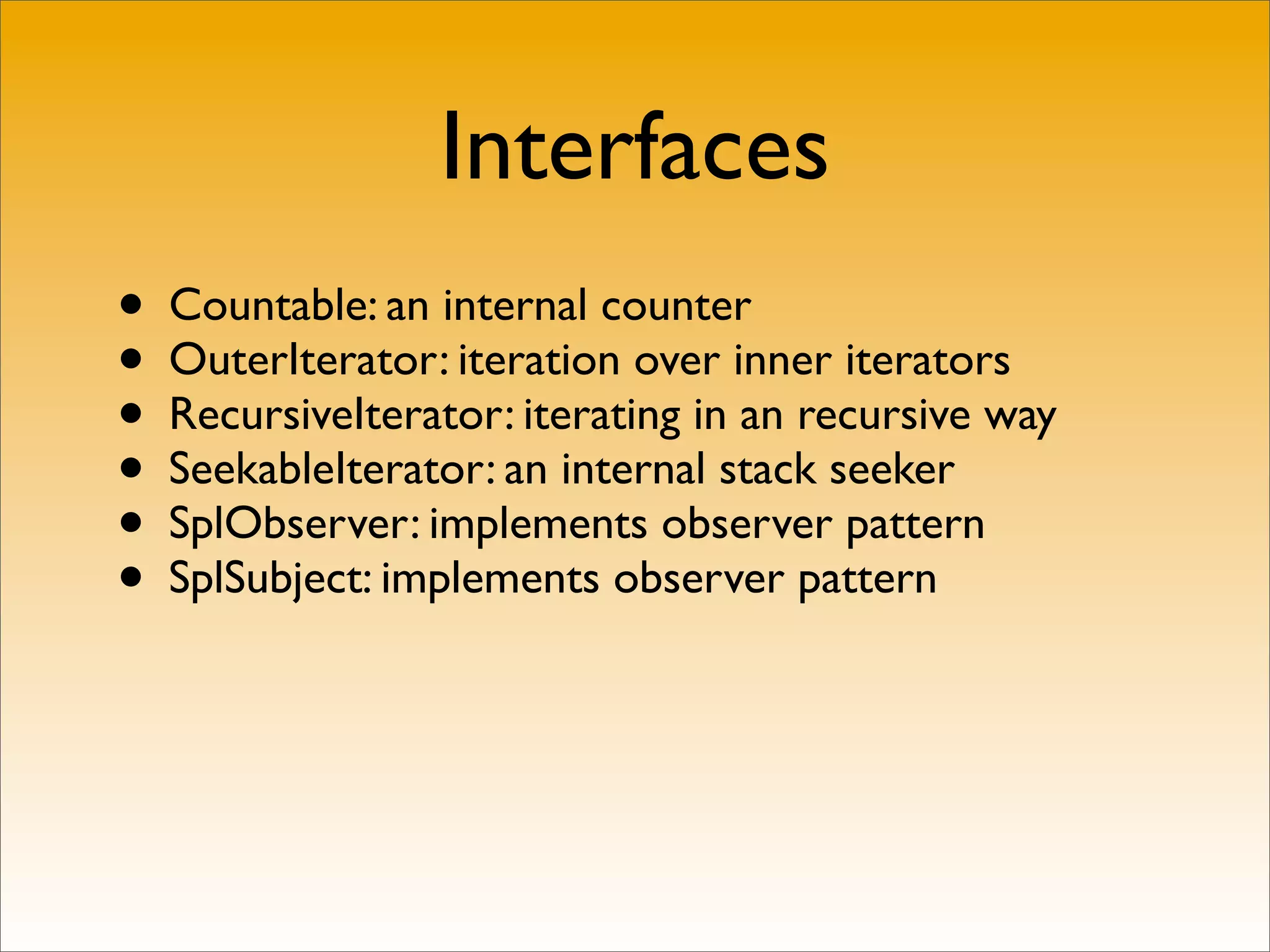 Interfaces
• Countable: an internal counter
• OuterIterator: iteration over inner iterators
• RecursiveIterator: iterating in an recursive way
• SeekableIterator: an internal stack seeker
• SplObserver: implements observer pattern
• SplSubject: implements observer pattern
 