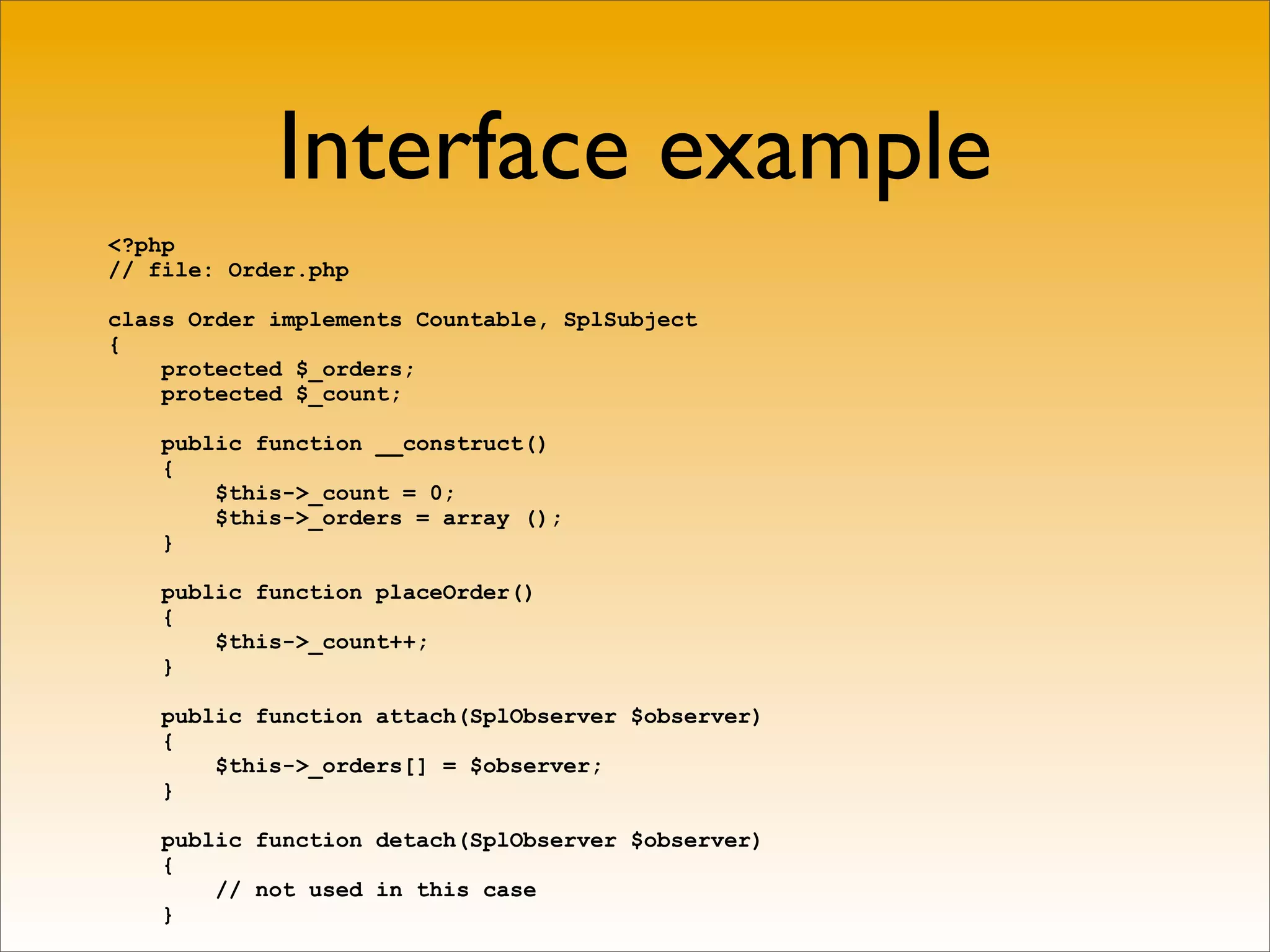 Interface example
<?php
// file: Order.php

class Order implements Countable, SplSubject
{
    protected $_orders;
    protected $_count;

    public function __construct()
    {
        $this->_count = 0;
        $this->_orders = array ();
    }

    public function placeOrder()
    {
        $this->_count++;
    }

    public function attach(SplObserver $observer)
    {
        $this->_orders[] = $observer;
    }

    public function detach(SplObserver $observer)
    {
        // not used in this case
    }
 