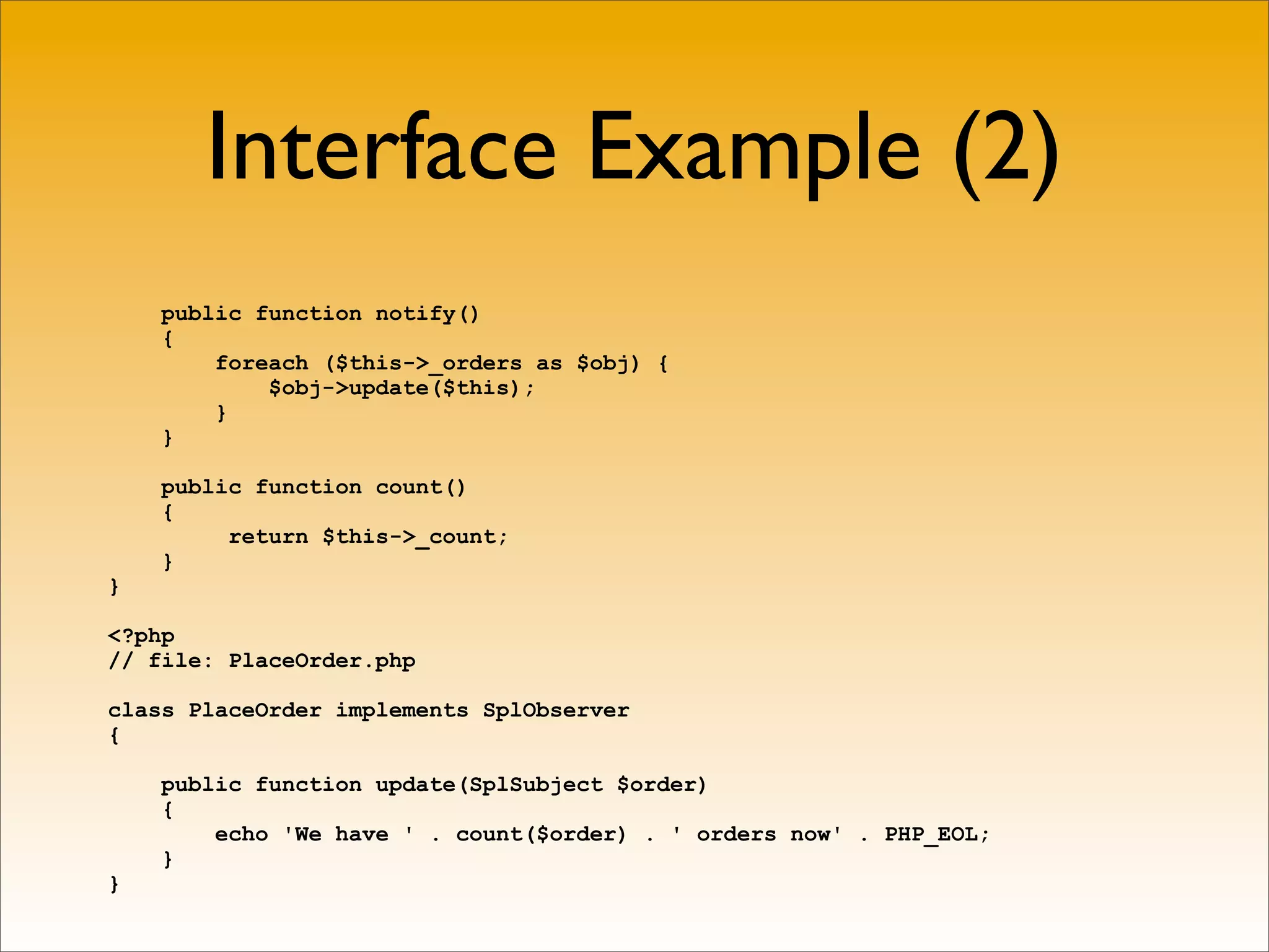 Interface Example (2)
    public function notify()
    {
        foreach ($this->_orders as $obj) {
            $obj->update($this);
        }
    }

    public function count()
    {
         return $this->_count;
    }
}

<?php
// file: PlaceOrder.php

class PlaceOrder implements SplObserver
{

    public function update(SplSubject $order)
    {
        echo 'We have ' . count($order) . ' orders now' . PHP_EOL;
    }
}
 