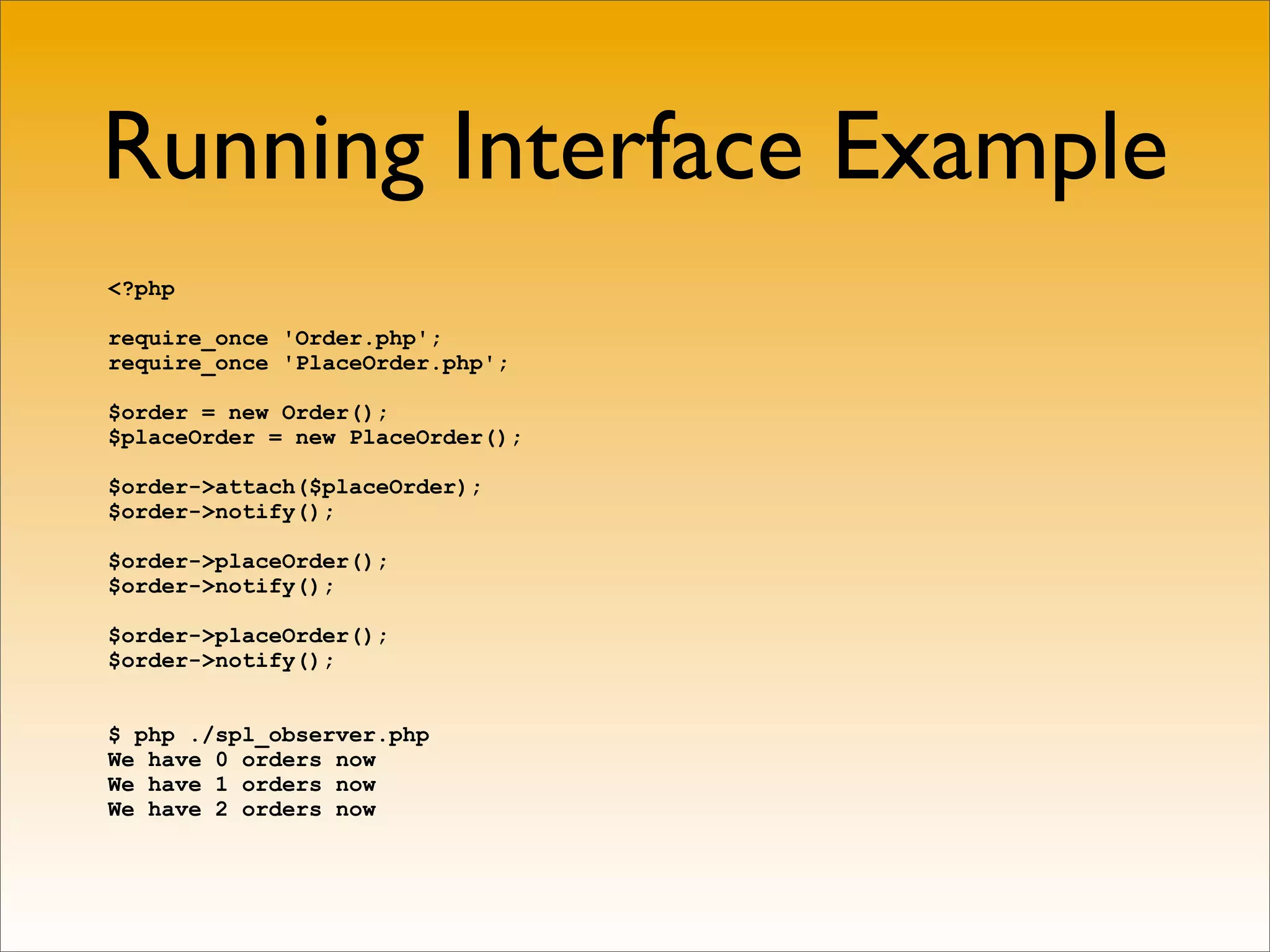 Running Interface Example
<?php

require_once 'Order.php';
require_once 'PlaceOrder.php';

$order = new Order();
$placeOrder = new PlaceOrder();

$order->attach($placeOrder);
$order->notify();

$order->placeOrder();
$order->notify();

$order->placeOrder();
$order->notify();


$ php ./spl_observer.php
We have 0 orders now
We have 1 orders now
We have 2 orders now
 