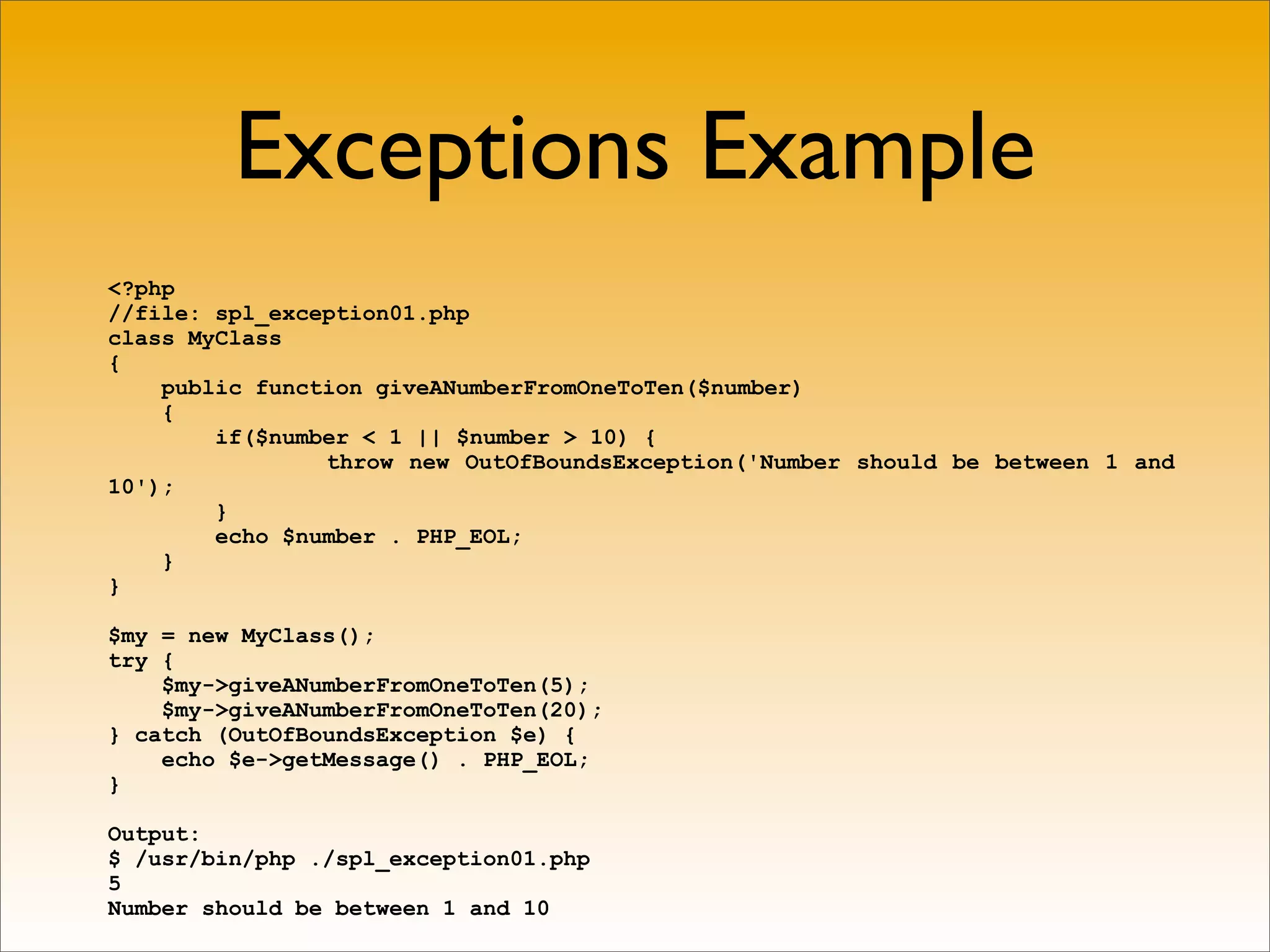 Exceptions Example
<?php
//file: spl_exception01.php
class MyClass
{
    public function giveANumberFromOneToTen($number)
    {
        if($number < 1 || $number > 10) {
                throw new OutOfBoundsException('Number should be between 1 and
10');
        }
        echo $number . PHP_EOL;
    }
}

$my = new MyClass();
try {
    $my->giveANumberFromOneToTen(5);
    $my->giveANumberFromOneToTen(20);
} catch (OutOfBoundsException $e) {
    echo $e->getMessage() . PHP_EOL;
}

Output:
$ /usr/bin/php ./spl_exception01.php
5
Number should be between 1 and 10
 