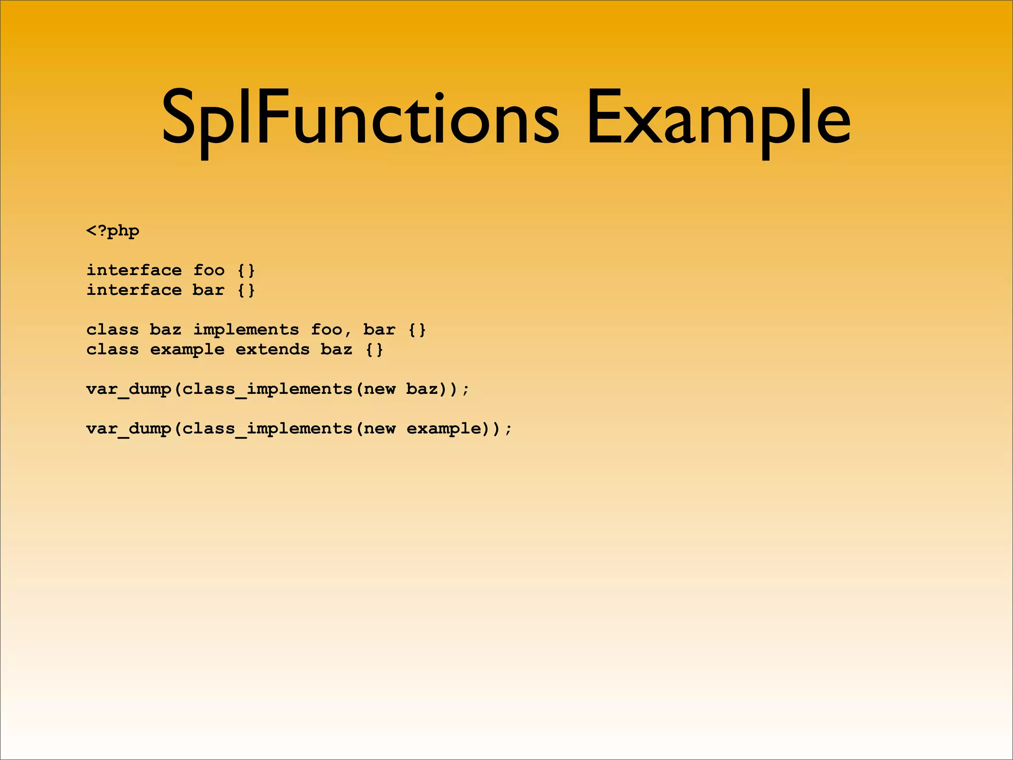 SplFunctions Example
<?php

interface foo {}
interface bar {}

class baz implements foo, bar {}
class example extends baz {}

var_dump(class_implements(new baz));

var_dump(class_implements(new example));
 