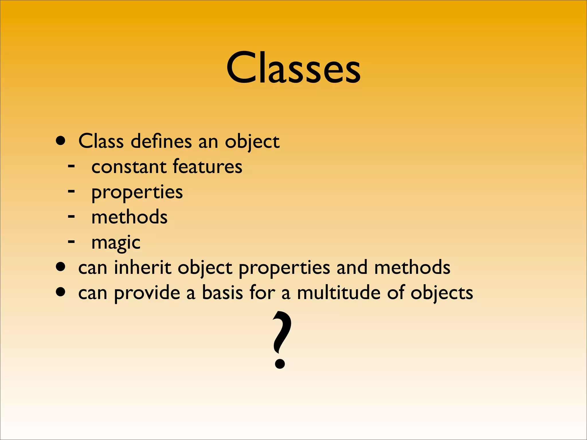 Classes
•- Class deﬁnes an object
   constant features
 - properties
 - methods
 - magic
• can inherit object properties and methods
• can provide a basis for a multitude of objects


                        ?
 