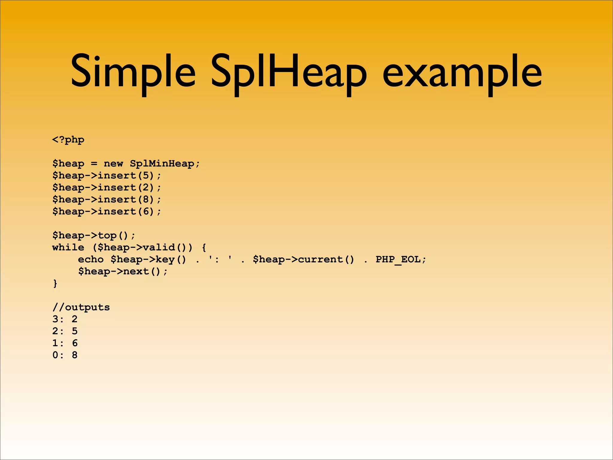 Simple SplHeap example
<?php

$heap = new SplMinHeap;
$heap->insert(5);
$heap->insert(2);
$heap->insert(8);
$heap->insert(6);

$heap->top();
while ($heap->valid()) {
    echo $heap->key() . ': ' . $heap->current() . PHP_EOL;
    $heap->next();
}

//outputs
3: 2
2: 5
1: 6
0: 8
 