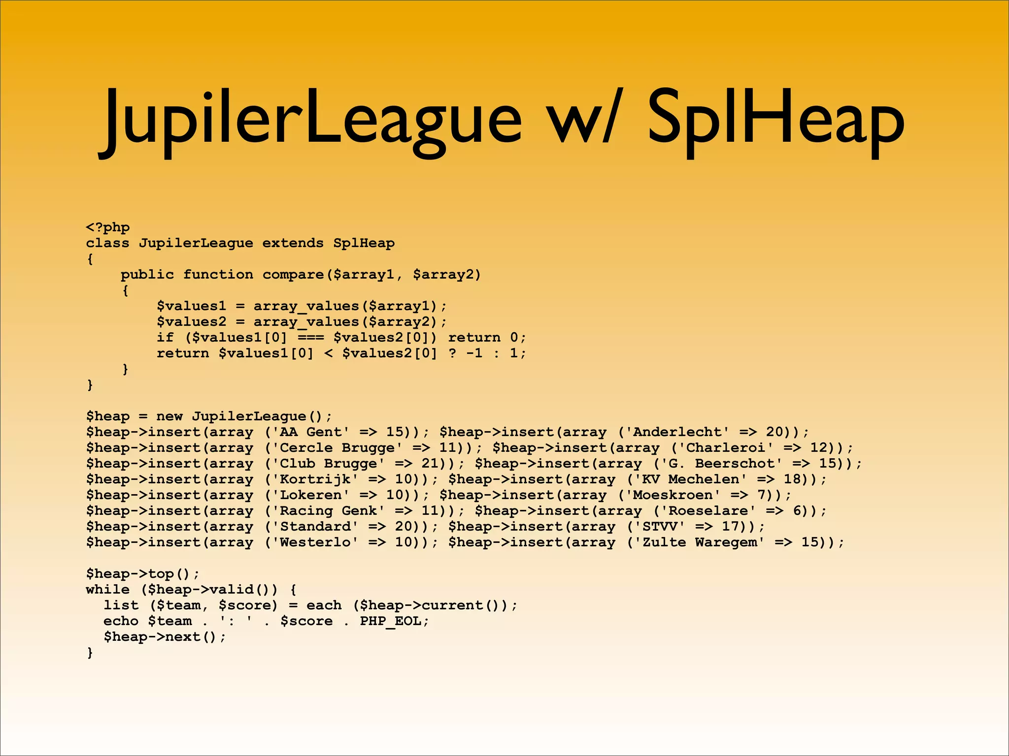 JupilerLeague w/ SplHeap
<?php
class JupilerLeague extends SplHeap
{
    public function compare($array1, $array2)
    {
        $values1 = array_values($array1);
        $values2 = array_values($array2);
        if ($values1[0] === $values2[0]) return 0;
        return $values1[0] < $values2[0] ? -1 : 1;
    }
}

$heap = new JupilerLeague();
$heap->insert(array ('AA Gent' => 15)); $heap->insert(array ('Anderlecht' => 20));
$heap->insert(array ('Cercle Brugge' => 11)); $heap->insert(array ('Charleroi' => 12));
$heap->insert(array ('Club Brugge' => 21)); $heap->insert(array ('G. Beerschot' => 15));
$heap->insert(array ('Kortrijk' => 10)); $heap->insert(array ('KV Mechelen' => 18));
$heap->insert(array ('Lokeren' => 10)); $heap->insert(array ('Moeskroen' => 7));
$heap->insert(array ('Racing Genk' => 11)); $heap->insert(array ('Roeselare' => 6));
$heap->insert(array ('Standard' => 20)); $heap->insert(array ('STVV' => 17));
$heap->insert(array ('Westerlo' => 10)); $heap->insert(array ('Zulte Waregem' => 15));

$heap->top();
while ($heap->valid()) {
  list ($team, $score) = each ($heap->current());
  echo $team . ': ' . $score . PHP_EOL;
  $heap->next();
}
 