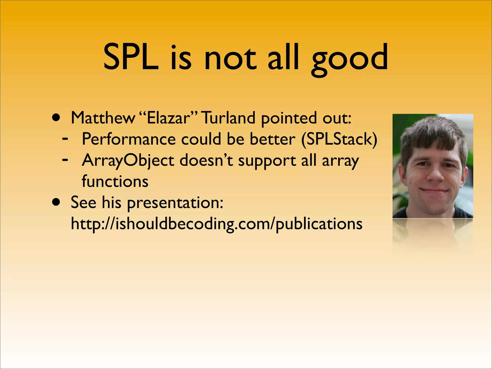 SPL is not all good
•- Matthew “Elazar” Turland pointed out:
   Performance could be better (SPLStack)
 - ArrayObject doesn’t support all array
   functions
• See his presentation:
  http://ishouldbecoding.com/publications
 