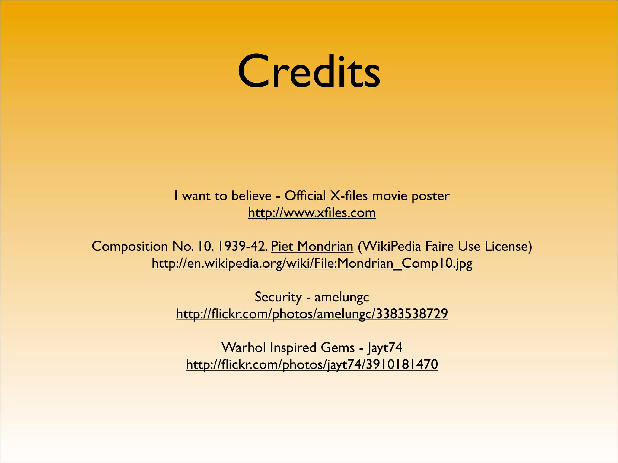 Credits

             I want to believe - Ofﬁcial X-ﬁles movie poster
                          http://www.xﬁles.com

Composition No. 10. 1939-42. Piet Mondrian (WikiPedia Faire Use License)
         http://en.wikipedia.org/wiki/File:Mondrian_Comp10.jpg

                            Security - amelungc
             http://ﬂickr.com/photos/amelungc/3383538729

                      Warhol Inspired Gems - Jayt74
               http://ﬂickr.com/photos/jayt74/3910181470
 