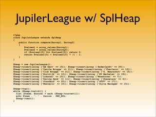 JupilerLeague w/ SplHeap
<?php
class JupilerLeague extends SplHeap
{
    public function compare($array1, $array2)
    {
        $values1 = array_values($array1);
        $values2 = array_values($array2);
        if ($values1[0] === $values2[0]) return 0;
        return $values1[0] < $values2[0] ? -1 : 1;
    }
}

$heap = new JupilerLeague();
$heap->insert(array ('AA Gent' => 15)); $heap->insert(array ('Anderlecht' => 20));
$heap->insert(array ('Cercle Brugge' => 11)); $heap->insert(array ('Charleroi' => 12));
$heap->insert(array ('Club Brugge' => 21)); $heap->insert(array ('G. Beerschot' => 15));
$heap->insert(array ('Kortrijk' => 10)); $heap->insert(array ('KV Mechelen' => 18));
$heap->insert(array ('Lokeren' => 10)); $heap->insert(array ('Moeskroen' => 7));
$heap->insert(array ('Racing Genk' => 11)); $heap->insert(array ('Roeselare' => 6));
$heap->insert(array ('Standard' => 20)); $heap->insert(array ('STVV' => 17));
$heap->insert(array ('Westerlo' => 10)); $heap->insert(array ('Zulte Waregem' => 15));

$heap->top();
while ($heap->valid()) {
  list ($team, $score) = each ($heap->current());
  echo $team . ': ' . $score . PHP_EOL;
  $heap->next();
}
 