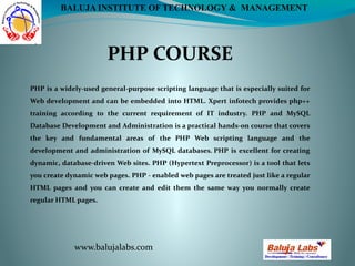 PHP COURSE
www.balujalabs.com
BALUJA INSTITUTE OF TECHNOLOGY & MANAGEMENT
PHP is a widely-used general-purpose scripting language that is especially suited for
Web development and can be embedded into HTML. Xpert infotech provides php++
training according to the current requirement of IT industry. PHP and MySQL
Database Development and Administration is a practical hands-on course that covers
the key and fundamental areas of the PHP Web scripting language and the
development and administration of MySQL databases. PHP is excellent for creating
dynamic, database-driven Web sites. PHP (Hypertext Preprocessor) is a tool that lets
you create dynamic web pages. PHP - enabled web pages are treated just like a regular
HTML pages and you can create and edit them the same way you normally create
regular HTML pages.
 