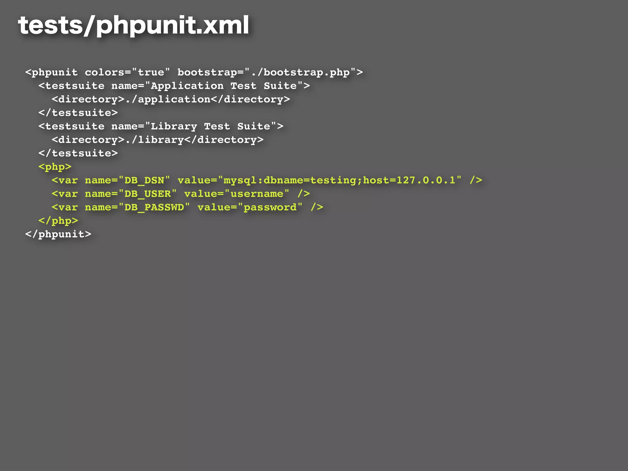 <phpunit colors="true" bootstrap="./bootstrap.php">
  <testsuite name="Application Test Suite">
    <directory>./application</directory>
  </testsuite>
  <testsuite name="Library Test Suite">
    <directory>./library</directory>
  </testsuite>
  <php>
    <var name="DB_DSN" value="mysql:dbname=testing;host=127.0.0.1" />
    <var name="DB_USER" value="username" />
    <var name="DB_PASSWD" value="password" />
  </php>
</phpunit>
 
