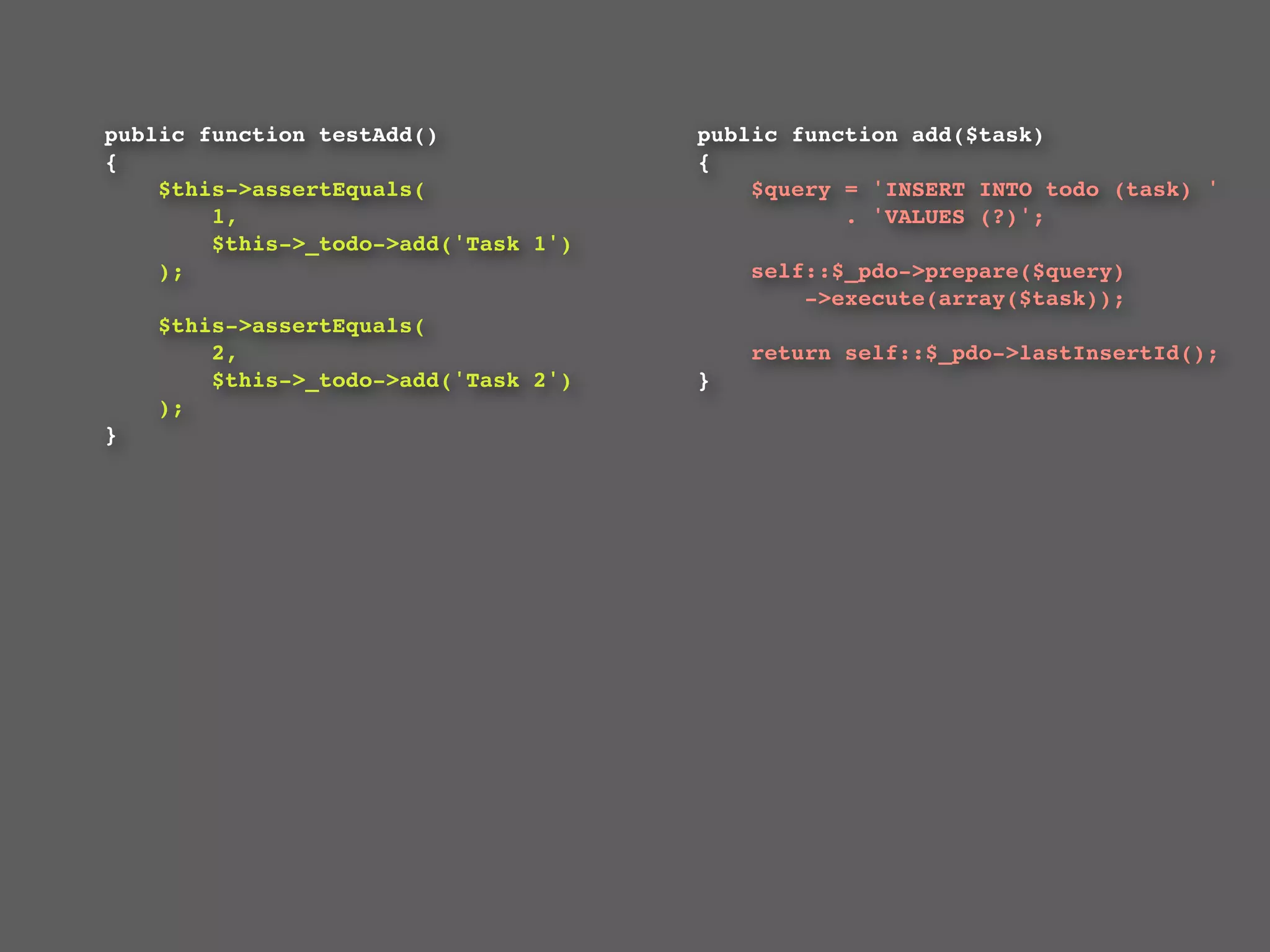 public function testAdd()                 public function add($task)
{                                         {
    $this->assertEquals(                      $query = 'INSERT INTO todo (task) '
        1,                                           . 'VALUES (?)';
        $this->_todo->add('Task 1')
    );                                        self::$_pdo->prepare($query)
                                                  ->execute(array($task));
    $this->assertEquals(
        2,                                    return self::$_pdo->lastInsertId();
        $this->_todo->add('Task 2')       }
    );                                    
}
 