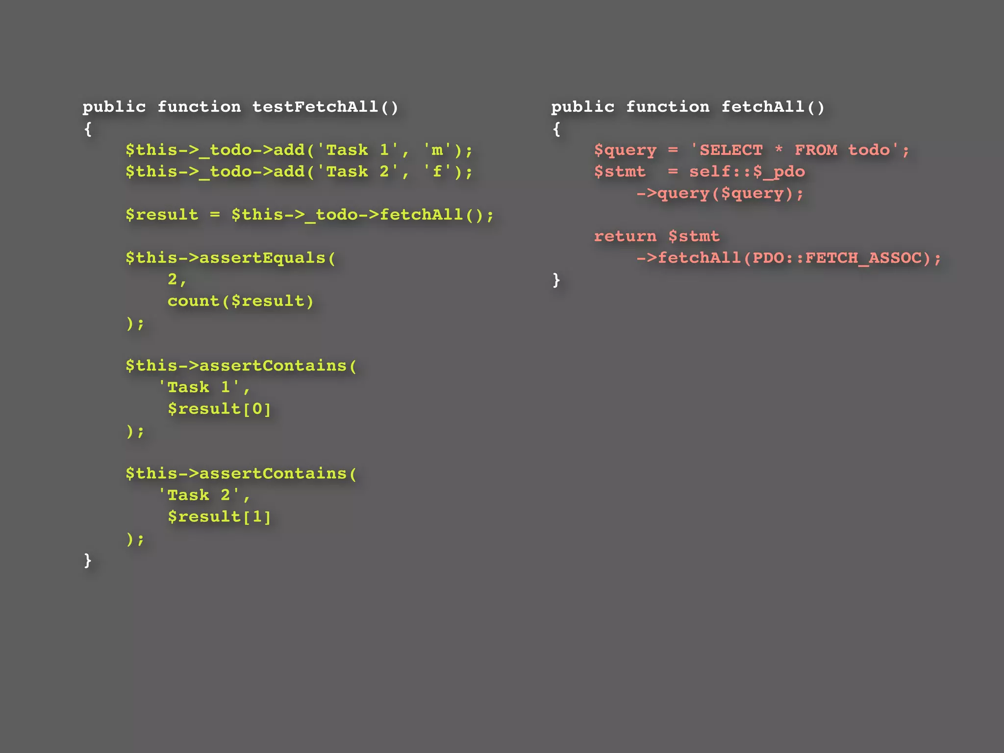 public function testFetchAll()                  public function fetchAll()
{                                               {
    $this->_todo->add('Task 1', 'm');               $query = 'SELECT * FROM todo';
    $this->_todo->add('Task 2', 'f');               $stmt  = self::$_pdo
                                                        ->query($query);
    $result = $this->_todo->fetchAll();
                                                  return $stmt
    $this->assertEquals(                              ->fetchAll(PDO::FETCH_ASSOC);
        2,                                    }
        count($result)
    );

    $this->assertContains(
       'Task 1',
        $result[0]
    );

    $this->assertContains(
       'Task 2',
        $result[1]
    );
}
 