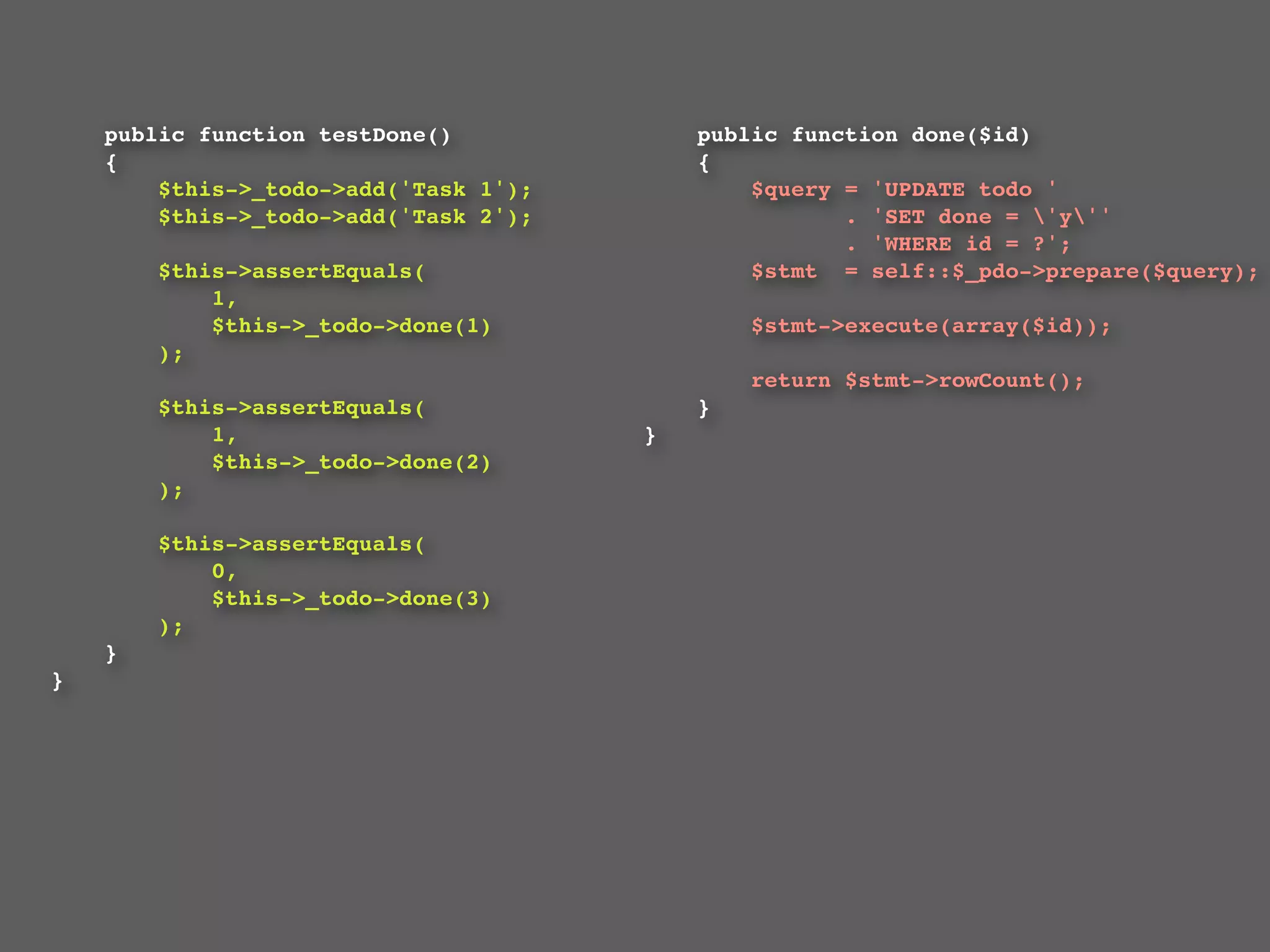 public function testDone()             public function done($id)
    {                                      {
        $this->_todo->add('Task 1');           $query = 'UPDATE todo '
        $this->_todo->add('Task 2');                  . 'SET done = 'y''
                                                      . 'WHERE id = ?';
        $this->assertEquals(                   $stmt  = self::$_pdo->prepare($query);
            1,
            $this->_todo->done(1)              $stmt->execute(array($id));
        );
                                               return $stmt->rowCount();
        $this->assertEquals(               }
            1,                         }
            $this->_todo->done(2)
        );

        $this->assertEquals(
            0,
            $this->_todo->done(3)
        );
    }
}
 