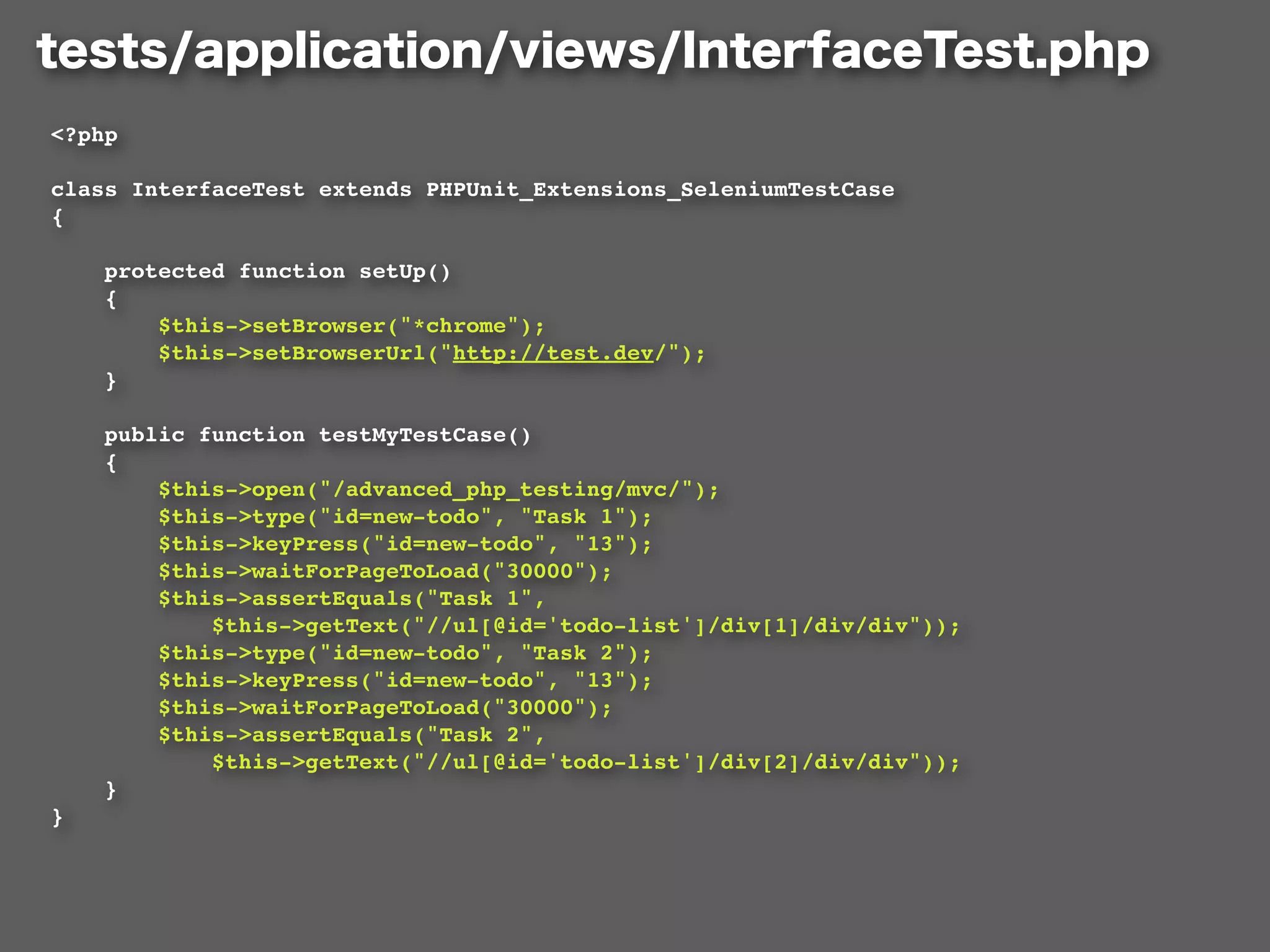<?php

class InterfaceTest extends PHPUnit_Extensions_SeleniumTestCase
{

    protected function setUp()
    {
        $this->setBrowser("*chrome");
        $this->setBrowserUrl("http://test.dev/");
    }

    public function testMyTestCase()
    {
        $this->open("/advanced_php_testing/mvc/");
        $this->type("id=new-todo", "Task 1");
        $this->keyPress("id=new-todo", "13");
        $this->waitForPageToLoad("30000");
        $this->assertEquals("Task 1",
            $this->getText("//ul[@id='todo-list']/div[1]/div/div"));
        $this->type("id=new-todo", "Task 2");
        $this->keyPress("id=new-todo", "13");
        $this->waitForPageToLoad("30000");
        $this->assertEquals("Task 2",
            $this->getText("//ul[@id='todo-list']/div[2]/div/div"));
    }
}
 