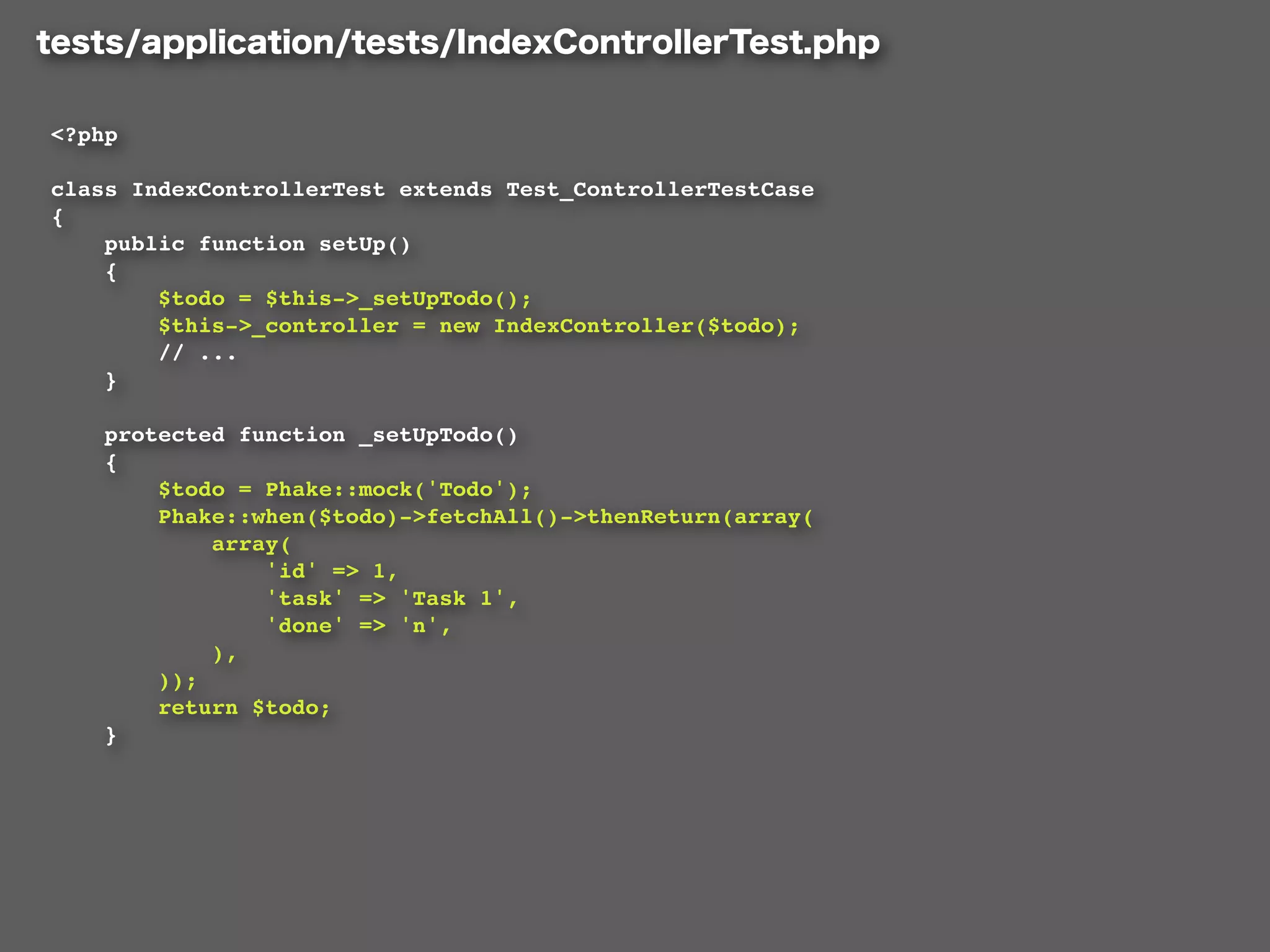 <?php

class IndexControllerTest extends Test_ControllerTestCase
{
    public function setUp()
    {
        $todo = $this->_setUpTodo();
        $this->_controller = new IndexController($todo);
        // ...
    }

    protected function _setUpTodo()
    {
        $todo = Phake::mock('Todo');
        Phake::when($todo)->fetchAll()->thenReturn(array(
            array(
                'id' => 1,
                'task' => 'Task 1',
                'done' => 'n',
            ),
        ));
        return $todo;
    }
 