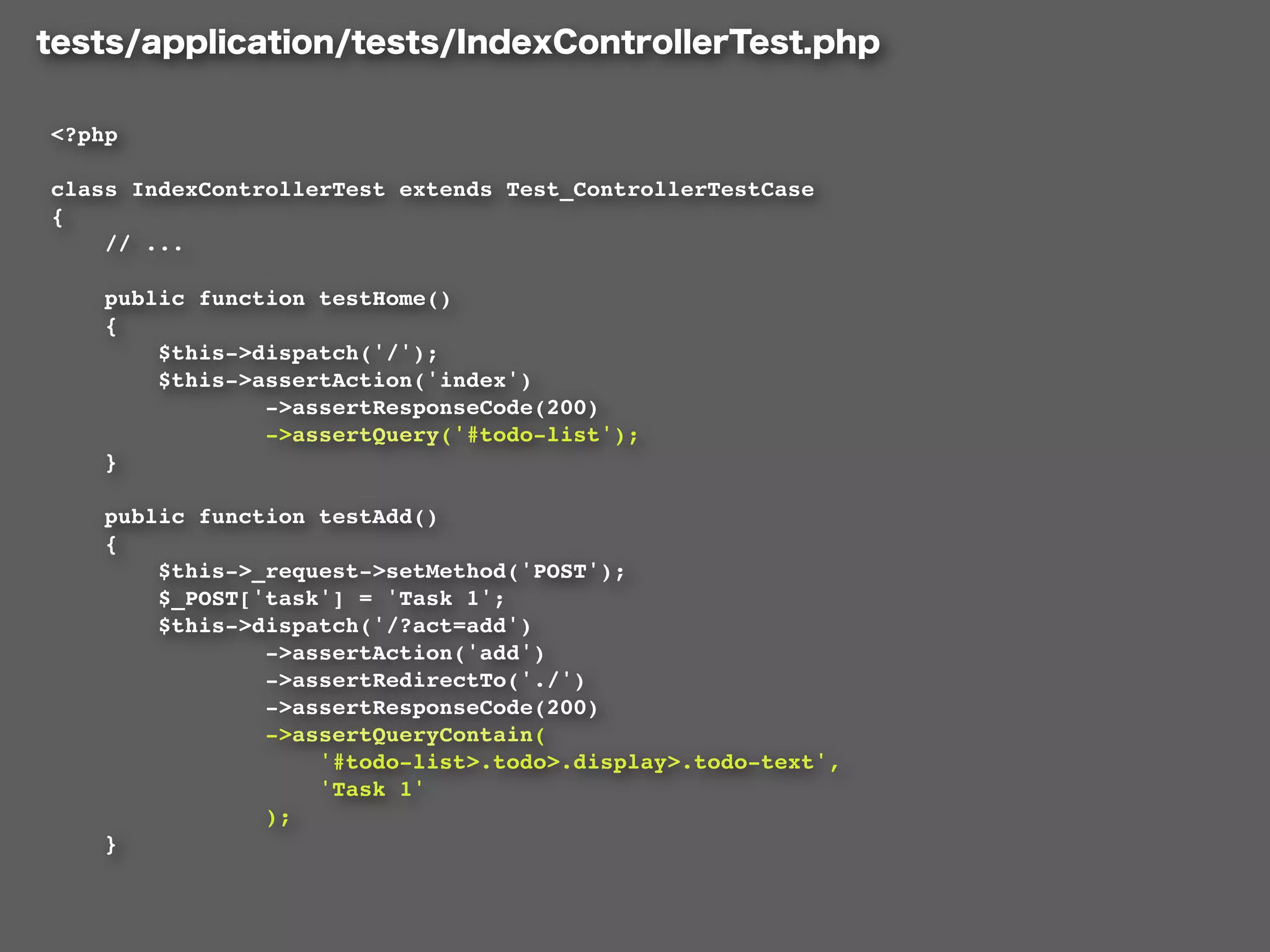 <?php

class IndexControllerTest extends Test_ControllerTestCase
{
    // ...

    public function testHome()
    {
        $this->dispatch('/');
        $this->assertAction('index')
                ->assertResponseCode(200)
                ->assertQuery('#todo-list');
    }

    public function testAdd()
    {
        $this->_request->setMethod('POST');
        $_POST['task'] = 'Task 1';
        $this->dispatch('/?act=add')
                ->assertAction('add')
                ->assertRedirectTo('./')
                ->assertResponseCode(200)
                ->assertQueryContain(
                    '#todo-list>.todo>.display>.todo-text',
                    'Task 1'
                );
    }
 