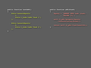 public function testAdd()                 public function add($task)
{                                         {
    $this->assertEquals(                      $query = 'INSERT INTO todo (task) '
        1,                                           . 'VALUES (?)';
        $this->_todo->add('Task 1')
    );                                        self::$_pdo->prepare($query)
                                                  ->execute(array($task));
    $this->assertEquals(
        2,                                    return self::$_pdo->lastInsertId();
        $this->_todo->add('Task 2')       }
    );                                    
}
 