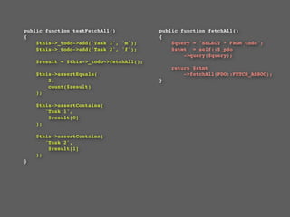 public function testFetchAll()                  public function fetchAll()
{                                               {
    $this->_todo->add('Task 1', 'm');               $query = 'SELECT * FROM todo';
    $this->_todo->add('Task 2', 'f');               $stmt  = self::$_pdo
                                                        ->query($query);
    $result = $this->_todo->fetchAll();
                                                  return $stmt
    $this->assertEquals(                              ->fetchAll(PDO::FETCH_ASSOC);
        2,                                    }
        count($result)
    );

    $this->assertContains(
       'Task 1',
        $result[0]
    );

    $this->assertContains(
       'Task 2',
        $result[1]
    );
}
 
