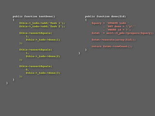 public function testDone()             public function done($id)
    {                                      {
        $this->_todo->add('Task 1');           $query = 'UPDATE todo '
        $this->_todo->add('Task 2');                  . 'SET done = 'y''
                                                      . 'WHERE id = ?';
        $this->assertEquals(                   $stmt  = self::$_pdo->prepare($query);
            1,
            $this->_todo->done(1)              $stmt->execute(array($id));
        );
                                               return $stmt->rowCount();
        $this->assertEquals(               }
            1,                         }
            $this->_todo->done(2)
        );

        $this->assertEquals(
            0,
            $this->_todo->done(3)
        );
    }
}
 