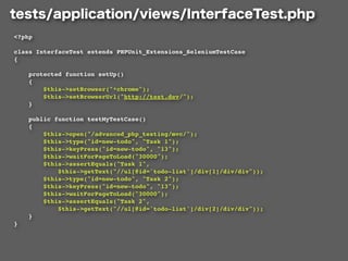 <?php

class InterfaceTest extends PHPUnit_Extensions_SeleniumTestCase
{

    protected function setUp()
    {
        $this->setBrowser("*chrome");
        $this->setBrowserUrl("http://test.dev/");
    }

    public function testMyTestCase()
    {
        $this->open("/advanced_php_testing/mvc/");
        $this->type("id=new-todo", "Task 1");
        $this->keyPress("id=new-todo", "13");
        $this->waitForPageToLoad("30000");
        $this->assertEquals("Task 1",
            $this->getText("//ul[@id='todo-list']/div[1]/div/div"));
        $this->type("id=new-todo", "Task 2");
        $this->keyPress("id=new-todo", "13");
        $this->waitForPageToLoad("30000");
        $this->assertEquals("Task 2",
            $this->getText("//ul[@id='todo-list']/div[2]/div/div"));
    }
}
 
