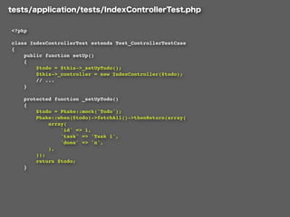 <?php

class IndexControllerTest extends Test_ControllerTestCase
{
    public function setUp()
    {
        $todo = $this->_setUpTodo();
        $this->_controller = new IndexController($todo);
        // ...
    }

    protected function _setUpTodo()
    {
        $todo = Phake::mock('Todo');
        Phake::when($todo)->fetchAll()->thenReturn(array(
            array(
                'id' => 1,
                'task' => 'Task 1',
                'done' => 'n',
            ),
        ));
        return $todo;
    }
 