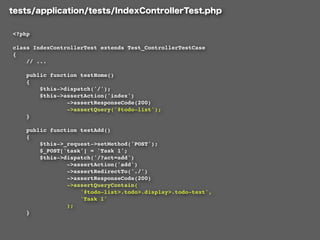 <?php

class IndexControllerTest extends Test_ControllerTestCase
{
    // ...

    public function testHome()
    {
        $this->dispatch('/');
        $this->assertAction('index')
                ->assertResponseCode(200)
                ->assertQuery('#todo-list');
    }

    public function testAdd()
    {
        $this->_request->setMethod('POST');
        $_POST['task'] = 'Task 1';
        $this->dispatch('/?act=add')
                ->assertAction('add')
                ->assertRedirectTo('./')
                ->assertResponseCode(200)
                ->assertQueryContain(
                    '#todo-list>.todo>.display>.todo-text',
                    'Task 1'
                );
    }
 