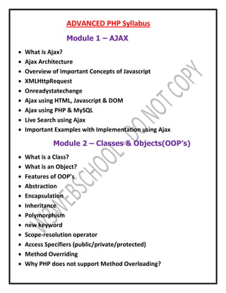 ADVANCED PHP Syllabus
Module 1 – AJAX
 What is Ajax?
 Ajax Architecture
 Overview of Important Concepts of Javascript
 XMLHttpRequest
 Onreadystatechange
 Ajax using HTML, Javascript & DOM
 Ajax using PHP & MySQL
 Live Search using Ajax
 Important Examples with Implementation using Ajax
Module 2 – Classes & Objects(OOP’s)
 What is a Class?
 What is an Object?
 Features of OOP’s
 Abstraction
 Encapsulation
 Inheritance
 Polymorphism
 new keyword
 Scope-resolution operator
 Access Specifiers (public/private/protected)
 Method Overriding
 Why PHP does not support Method Overloading?
 
