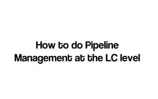 How to do Pipeline
Management at the LC level
 
