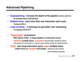 Advanced Pipelining

• Superpiplining: Increase the depth of the pipeline (deep pipline)
   – to overlap more instructions
• Multiple issue: start more than one instruction each cycle
   – To have CPI<1
• Loop unrolling : a technique to get better instr scheduling
   – To expose more ILP


• “Superscalar” processors
   – DEC Alpha 21264: 9 stage pipeline, 6 instruction issue
   – dynamic multiple issue: processor dynamically chooses which
     instructions to execute in a given cycle while trying to avoid hazard.
• VLIW: very long instruction word, static multiple issue
       (relies more on compiler technology - packing instructions
                                                 and handling hazard)

                                                               ©2004 Morgan Kaufmann Publishers   40
 