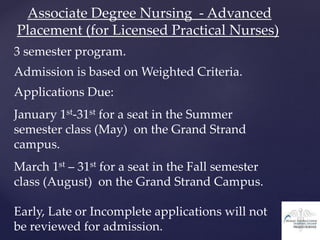 Associate Degree Nursing - Advanced
Placement (for Licensed Practical Nurses)
3 semester program.
Admission is based on Weighted Criteria.
Applications Due:
January 1st-31st for a seat in the Summer
semester class (May) on the Grand Strand
campus.
March 1st – 31st for a seat in the Fall semester
class (August) on the Grand Strand Campus.
Early, Late or Incomplete applications will not
be reviewed for admission.
 