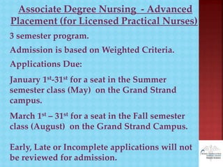 Associate Degree Nursing - Advanced
Placement (for Licensed Practical Nurses)
3 semester program.
Admission is based on Weighted Criteria.
Applications Due:
January 1st-31st for a seat in the Summer
semester class (May) on the Grand Strand
campus.
March 1st – 31st for a seat in the Fall semester
class (August) on the Grand Strand Campus.
Early, Late or Incomplete applications will not
be reviewed for admission.
 