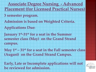 Associate Degree Nursing - Advanced
Placement (for Licensed Practical Nurses)
3 semester program.
Admission is based on Weighted Criteria.
Applications Due:
January 1st-31st for a seat in the Summer
semester class (May) on the Grand Strand
campus.
May 1st – 31st for a seat in the Fall semester class
(August) on the Grand Strand Campus.
Early, Late or Incomplete applications will not
be reviewed for admission.
 