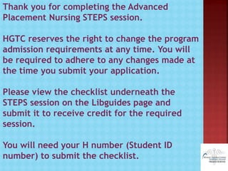 Thank you for completing the Advanced
Placement Nursing STEPS session.
HGTC reserves the right to change the program
admission requirements at any time. You will
be required to adhere to any changes made at
the time you submit your application.
Please view the checklist underneath the
STEPS session on the Libguides page and
submit it to receive credit for the required
session.
You will need your H number (Student ID
number) to submit the checklist.
 