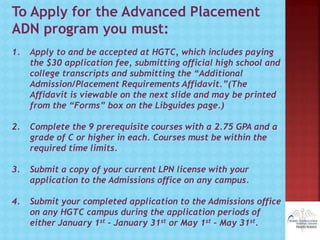 To Apply for the Advanced Placement
ADN program you must:
1. Apply to and be accepted at HGTC, which includes paying
the $30 application fee, submitting official high school and
college transcripts and submitting the “Additional
Admission/Placement Requirements Affidavit.”(The
Affidavit is viewable on the next slide and may be printed
from the “Forms” box on the Libguides page.)
2. Complete the 9 prerequisite courses with a 2.75 GPA and a
grade of C or higher in each. Courses must be within the
required time limits.
3. Submit a copy of your current LPN license with your
application to the Admissions office on any campus.
4. Submit your completed application to the Admissions office
on any HGTC campus during the application periods of
either January 1st – January 31st or May 1st – May 31st.
 