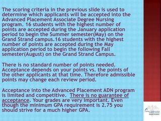 The scoring criteria in the previous slide is used to
determine which applicants will be accepted into the
Advanced Placement Associate Degree Nursing
program. 16 students with the highest number of
points are accepted during the January application
period to begin the Summer semester(May) on the
Grand Strand campus.16 students with the highest
number of points are accepted during the May
application period to begin the following Fall
semester(August) on the Grand Strand Campus.
There is no standard number of points needed.
Acceptance depends on your points vs. the points of
the other applicants at that time. Therefore admissible
points may change each review period.
Acceptance into the Advanced Placement ADN program
is limited and competitive. There is no guarantee of
acceptance. Your grades are very important. Even
though the minimum GPA requirement is 2.75 you
should strive for a much higher GPA.
 