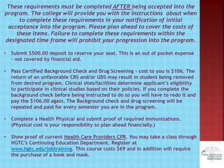 These requirements must be completed AFTER being accepted into the
program. The college will provide you with the instructions about when
to complete these requirements in your notification of initial
acceptance into the program. Please plan ahead to cover the costs of
these items. Failure to complete these requirements within the
designated time frame will prohibit your progression into the program.
• Submit $500.00 deposit to reserve your seat. This is an out of pocket expense
– not covered by financial aid.
• Pass Certified Background Check and Drug Screening – cost to you is $106. The
return of an unfavorable CBS and/or UDS may result in student being removed
from desired program. Clinical sites/facilities determine applicant’s eligibility
to participate in clinical studies based on their policies. If you complete the
background check before being instructed to do so you will have to redo it and
pay the $106.00 again. The Background check and drug screening will be
repeated and paid for every semester you are in the program.
• Complete a Health Physical and submit proof of required immunizations.
(Physical cost is your responsibility so plan ahead financially.)
• Show proof of current Health Care Providers CPR. You may take a class through
HGTC’s Continuing Education Department. Register at
www.hgtc.edu/jobtraining. This course costs $69 and in addition will require
the purchase of a book and mask.
 
