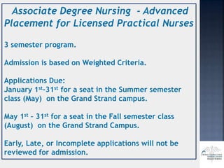Associate Degree Nursing - Advanced
Placement for Licensed Practical Nurses
3 semester program.
Admission is based on Weighted Criteria.
Applications Due:
January 1st-31st for a seat in the Summer semester
class (May) on the Grand Strand campus.
May 1st – 31st for a seat in the Fall semester class
(August) on the Grand Strand Campus.
Early, Late, or Incomplete applications will not be
reviewed for admission.
 