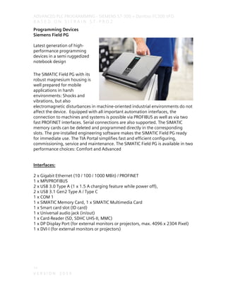 ADVANCED PLC PROGRAMMING - SIEMENS S7-300 + Danfoss FC300 VFD
B A S E D O N S I T R A I N S T - P R O 2
14
V E R S I O N 2 0 1 9
Programming Devices
Siemens Field PG
Latest generation of high-
performance programming
devices in a semi ruggedized
notebook design
The SIMATIC Field PG with its
robust magnesium housing is
well prepared for mobile
applications in harsh
environments: Shocks and
vibrations, but also
electromagnetic disturbances in machine-oriented industrial environments do not
affect the device. Equipped with all important automation interfaces, the
connection to machines and systems is possible via PROFIBUS as well as via two
fast PROFINET interfaces. Serial connections are also supported. The SIMATIC
memory cards can be deleted and programmed directly in the corresponding
slots. The pre-installed engineering software makes the SIMATIC Field PG ready
for immediate use. The TIA Portal simplifies fast and efficient configuring,
commissioning, service and maintenance. The SIMATIC Field PG is available in two
performance choices: Comfort and Advanced
Interfaces:
2 x Gigabit Ethernet (10 / 100 / 1000 MBit) / PROFINET
1 x MPI/PROFIBUS
2 x USB 3.0 Type A (1 x 1.5 A charging feature while power off),
2 x USB 3.1 Gen2 Type A / Type C
1 x COM 1
1 x SIMATIC Memory Card, 1 x SIMATIC Multimedia Card
1 x Smart card slot (ID card)
1 x Universal audio jack (in/out)
1 x Card-Reader (SD, SDHC UHS-II, MMC)
1 x DP Display Port (for external monitors or projectors, max. 4096 x 2304 Pixel)
1 x DVI-I (for external monitors or projectors)
 