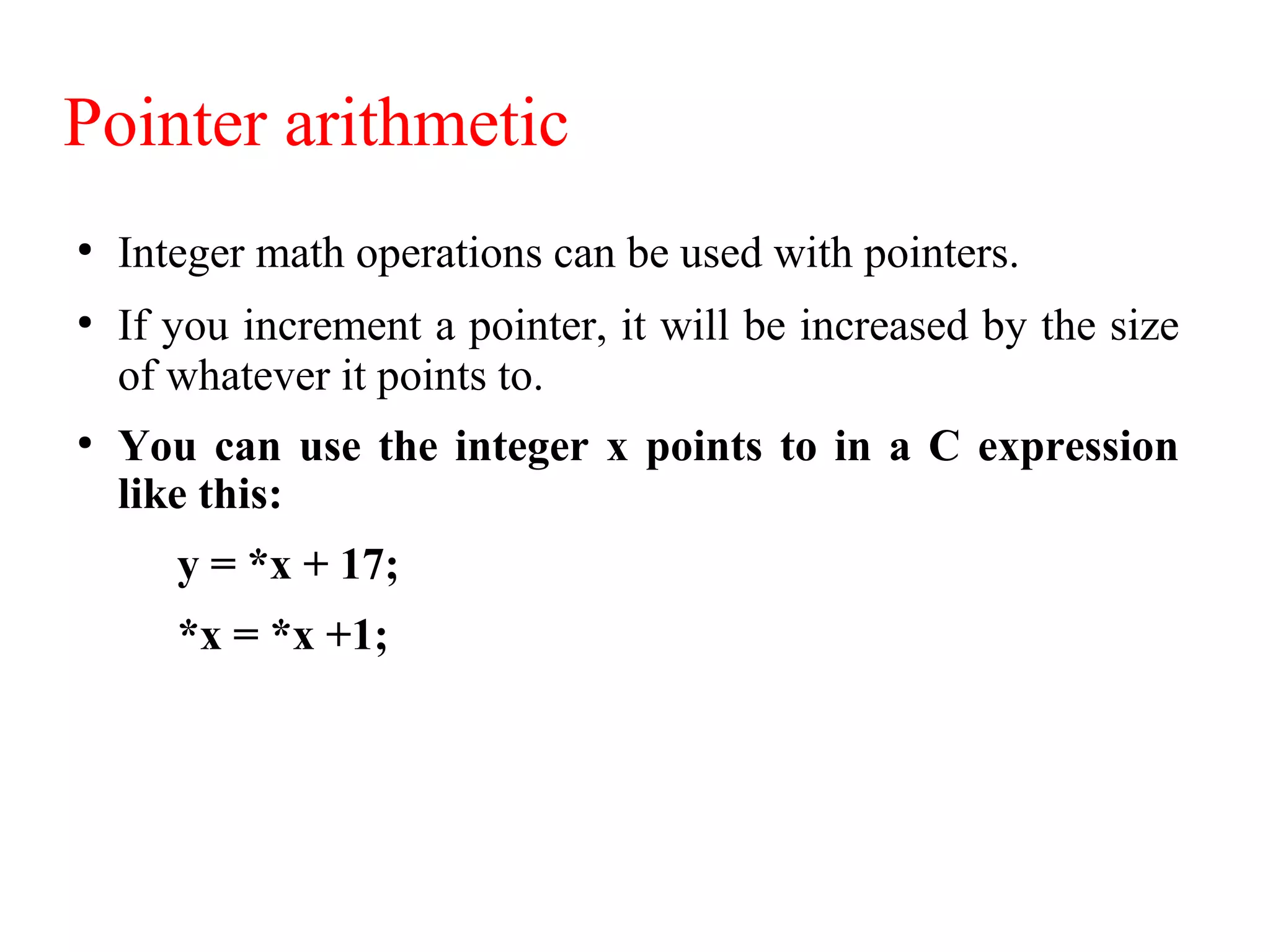 Pointer arithmetic
●
Integer math operations can be used with pointers.
●
If you increment a pointer, it will be increased by the size
of whatever it points to.
●
You can use the integer x points to in a C expression
like this:
y = *x + 17;
*x = *x +1;
 