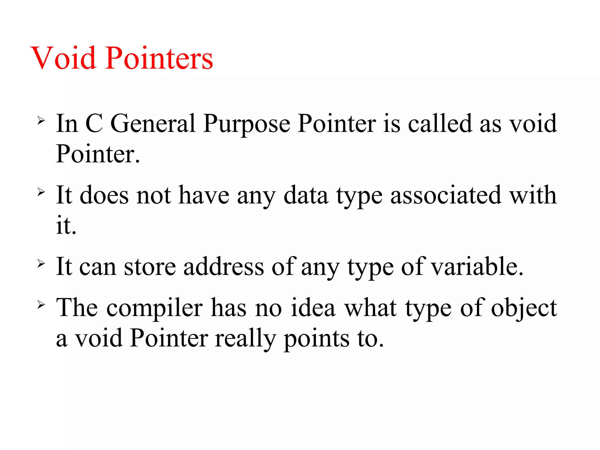 Void Pointers

In C General Purpose Pointer is called as void
Pointer.

It does not have any data type associated with
it.

It can store address of any type of variable.

The compiler has no idea what type of object
a void Pointer really points to.
 