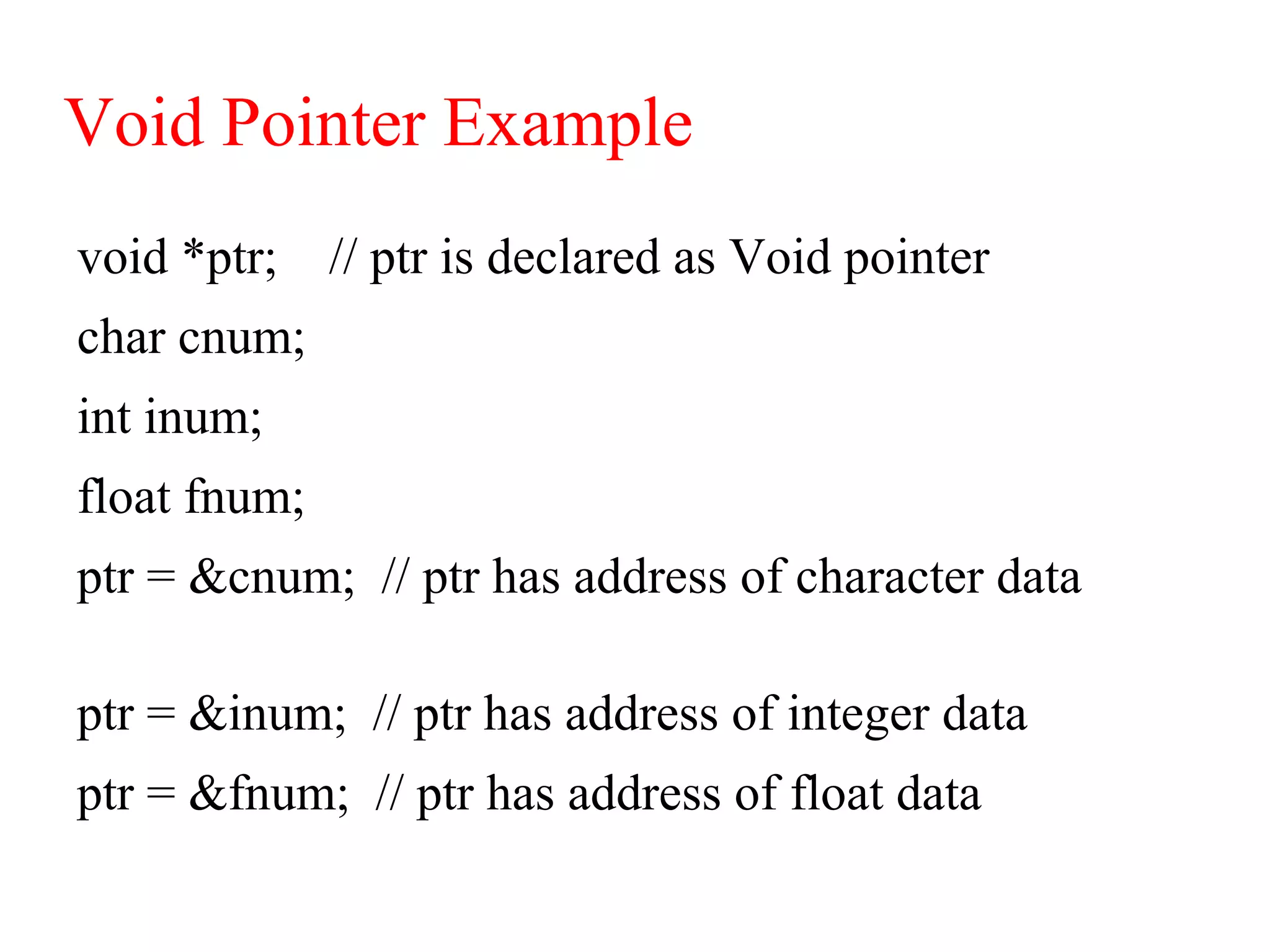 Void Pointer Example
void *ptr; // ptr is declared as Void pointer
char cnum;
int inum;
float fnum;
ptr = &cnum; // ptr has address of character data
ptr = &inum; // ptr has address of integer data
ptr = &fnum; // ptr has address of float data
 