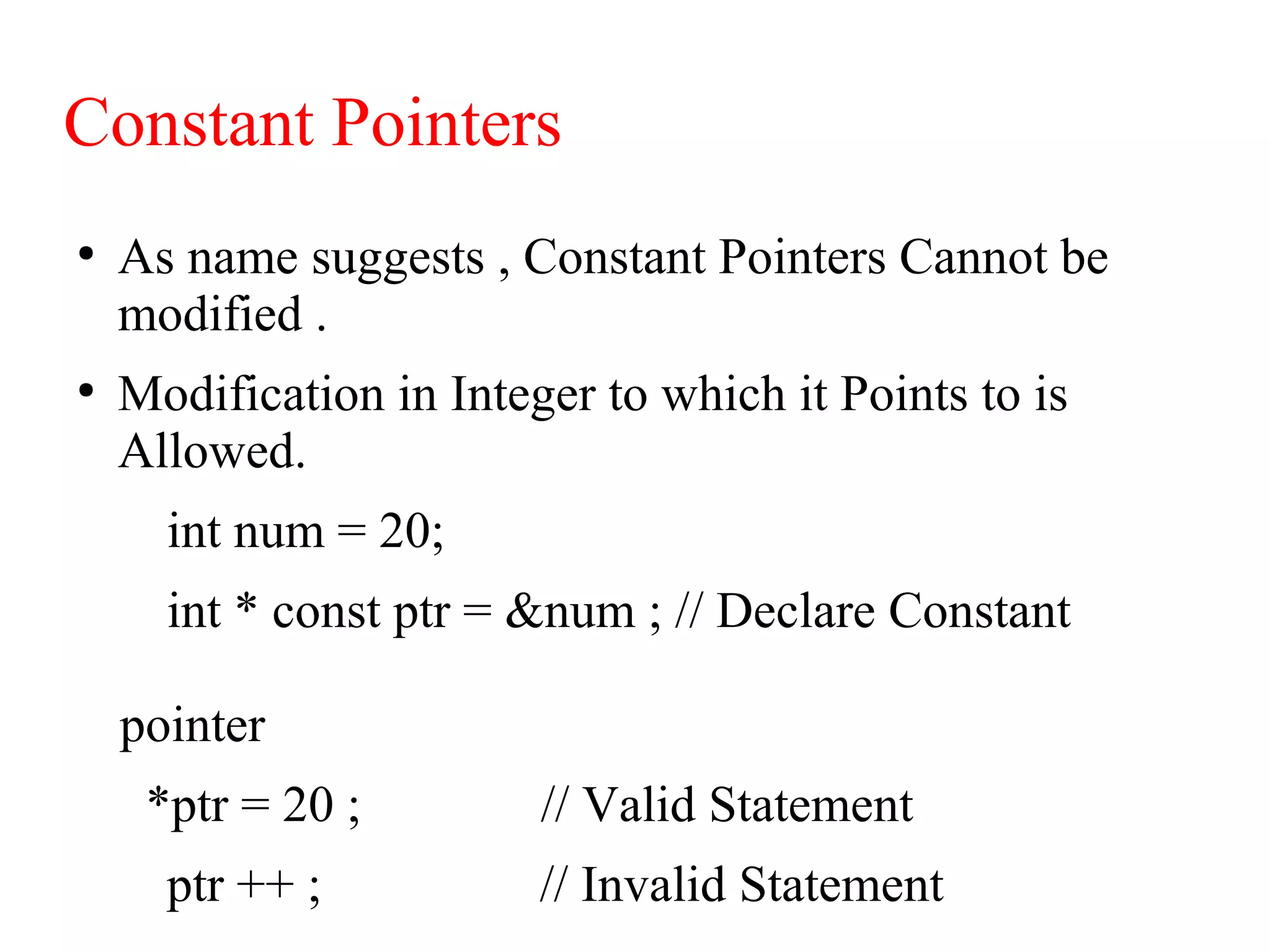 Constant Pointers
●
As name suggests , Constant Pointers Cannot be
modified .
●
Modification in Integer to which it Points to is
Allowed.
int num = 20;
int * const ptr = &num ; // Declare Constant
pointer
*ptr = 20 ; // Valid Statement
ptr ++ ; // Invalid Statement
 