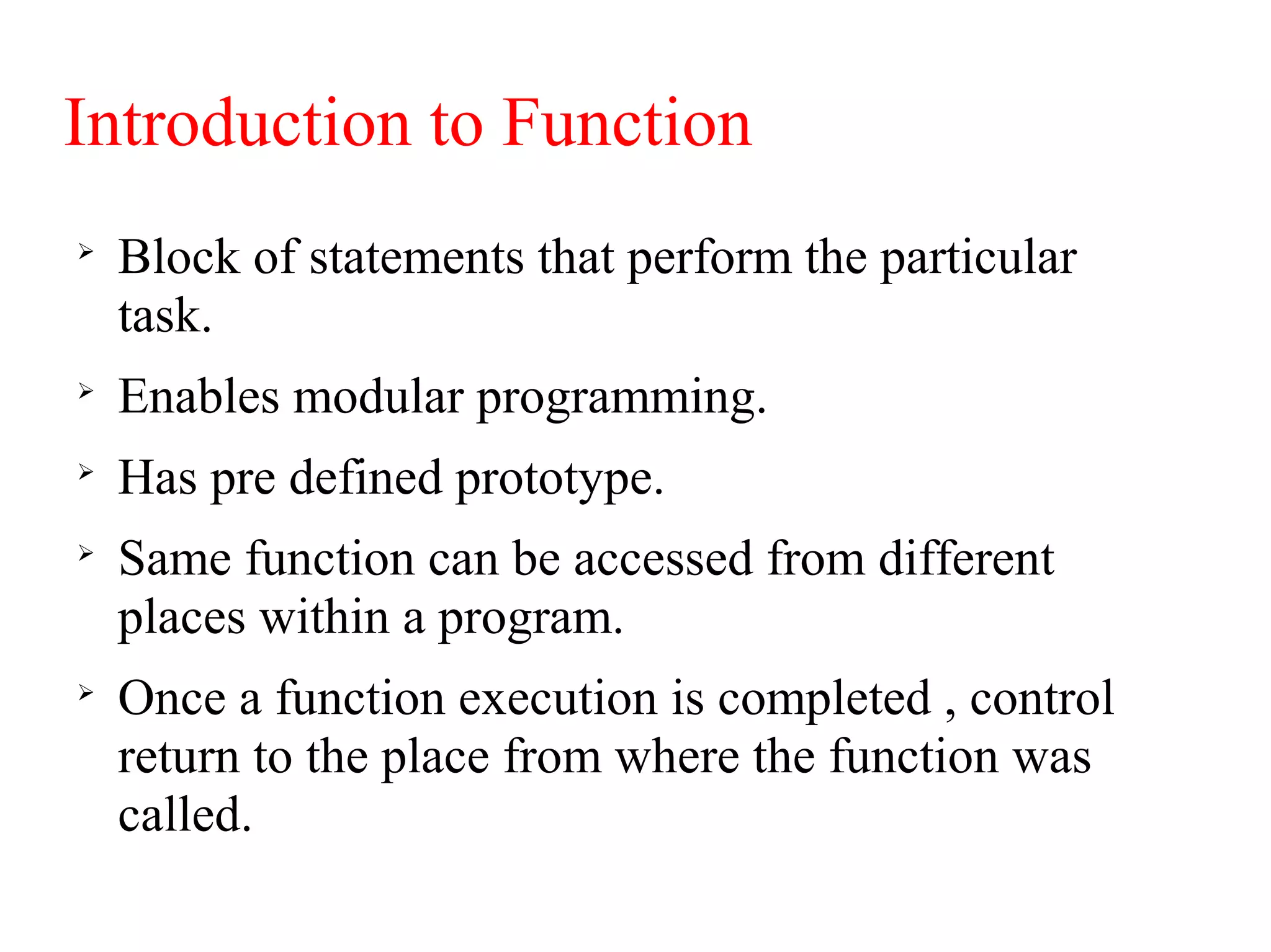 Introduction to Function

Block of statements that perform the particular
task.

Enables modular programming.

Has pre defined prototype.

Same function can be accessed from different
places within a program.

Once a function execution is completed , control
return to the place from where the function was
called.
 